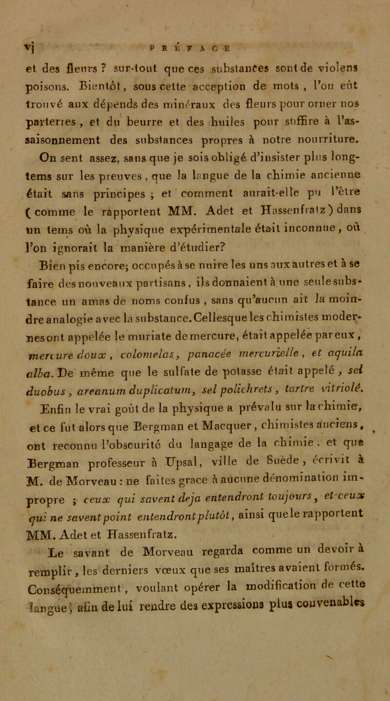 vj PRÉFACE et des fleurs? sur-tout que ces substances sont de violens poisons. Bientôt, sous cette acception de mots, l’on eût trouvé aux dépends des minéraux des fleurs pour orner nos parterres , et du beurre et des huiles pour suffire à l’as- saisonnement des substances propres à notre nourriture. On sent assez, sans que je sois obligé d’insister plus long- tems sur les preuves , que la langue de la chimie ancienne était sans principes ; et comment aurait-elle pu l’être (comme le rapportent MM. Adet et Hassenfralz) dans lin tems où la physique expérimentale était inconnue, où l’on ignorait la manière d’étudier? Bien pis encore; occupés à se nuire les uns aux autres et à se faire des nouveaux partisans, ils donnaient à une seulesubs- tance un amas de noms confus , sans qu’aucun ait la moin- dre analogie avec la substance.Cellesqueles chimistes moder- nes ont appelée le muriate de mercure, était appelée par eux , menure doux, colonielas, panacée mercurielle, et aquila alla. De même que le sulfate de potasse était appelé , sel duobus , areanum duplicatum, sel polichrets , tartre vitriolé. Enfin le vrai goût de la physique a prévalu sur la chimie, et ce fut alors que Bergman et Macquer, chimistes anciens, ^ ont reconnu l’obscurité du langage de la chimie . et que Bergman professeur à Upsal, ville de Suède, écrivit à M. de Morveau : ne faites grâce a aucune dénomination im- propre ; ceux qui savent déjà entendront toujours , et ceux qui ne savent point entendront plutôt, ainsi quele rappoi lent MM. Adet et Hassenfratz. Le savant de Morveau regarda comme un devoir à remplir, les derniers vœux que ses maîtres avaient formés. Conséquemment, voulant opérer la modification de cette langue , aün de lui rendre des expressions plus convenables
