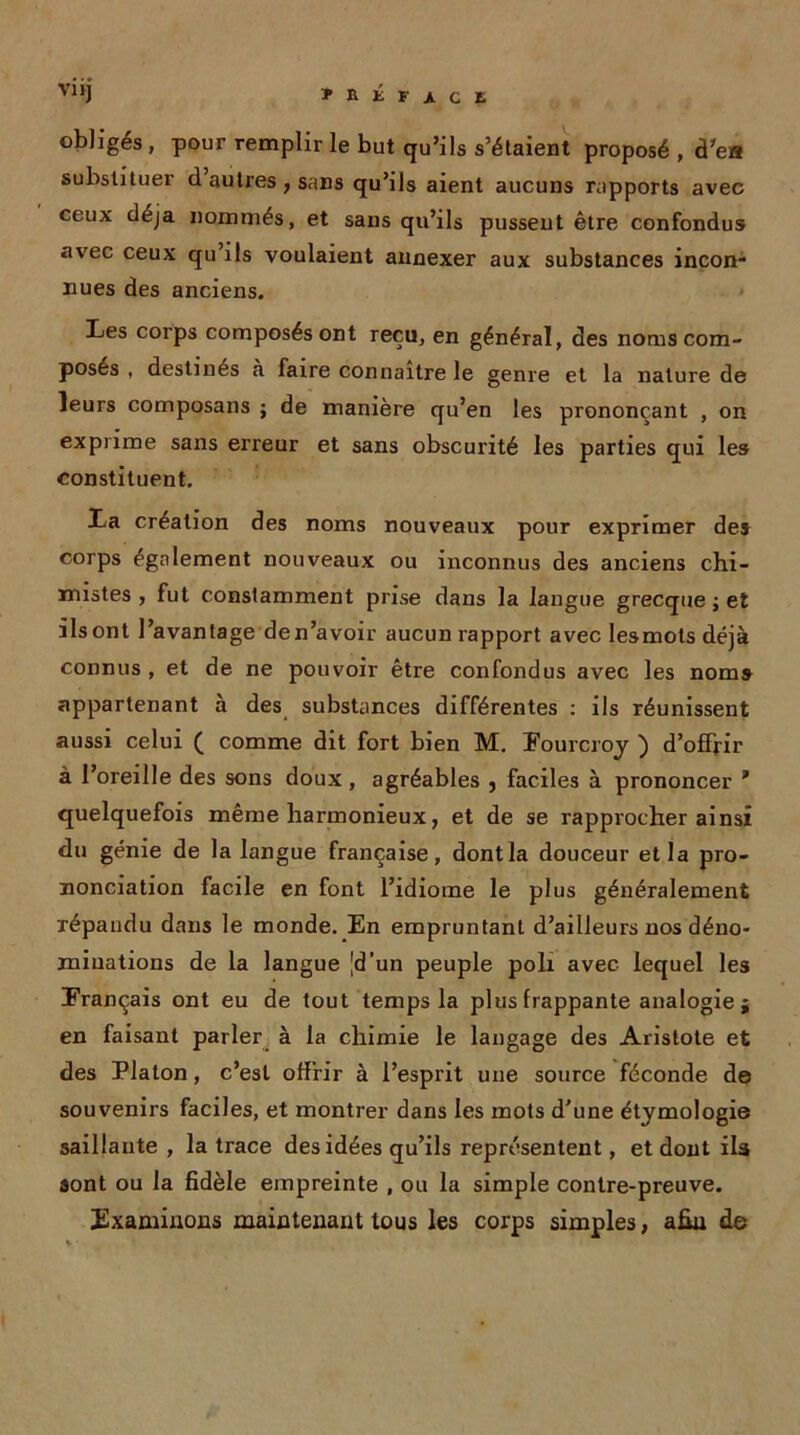 obligés , pour remplir le but qu’ils s’étaient proposé , d'es substituer d’autres, sans qu’ils aient aucuns rapports avec ceux déjà nommés, et sans qu’ils pussent être confondus avec ceux qu’ils voulaient annexer aux substances incon- nues des anciens. » Les corps composés ont reçu, en général, des noms com- posés , destinés à faire connaître le genre et la nature de leurs composans ; de manière qu’en les prononçant , on exprime sans erreur et sans obscurité les parties qui les constituent. La création des noms nouveaux pour exprimer de» corps également nouveaux ou inconnus des anciens chi- mistes , fut constamment prise dans la langue grecque ; et ils ont l’avantage den’avoir aucun rapport avec lesmots déjà connus , et de ne pouvoir être confondus avec les noms appartenant à des substances différentes : ils réunissent aussi celui ( comme dit fort bien M. Fourcroy ) d’offrir à l’oreille des sons doux, agréables } faciles à prononcer * quelquefois même harmonieux, et de se rapprocher ainsi du génie de la langue française, dont la douceur et la pro- nonciation facile en font l’idiome le plus généralement répandu dans le monde. En empruntant d’ailleurs nos déno- minations de la langue [d’un peuple poli avec lequel les Français ont eu de tout temps la plus frappante analogie j en faisant parler à la chimie le langage des Aristote et des Platon, c’est offrir à l’esprit une source féconde de souvenirs faciles, et montrer dans les mots d’une étymologie saillante , la trace des idées qu’ils représentent, et dont iU sont ou la fidèle empreinte , ou la simple contre-preuve. Examinons maintenant tous les corps simples, afin de