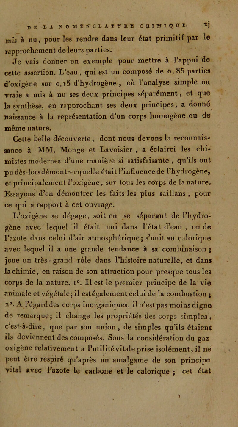 mis à nu, pour les rendre dans leur état primitif par le rapprochement de leurs parties. Je vais donner un exemple pour mettre à l’appui de cette assertion. L’eau , qui est un composé de o, 85 parties d’oxigène sur o,i5 d’hydrogène, où l’analyse simple ou vraie a mis à nu ses deux principes séparément, et que la synthèse, en rapprochant ses deux principes, a donné naissance à la représentation d’un corps homogène ou de même nature. Celte belle découverte, dont nous devons la reconnais- sance à MM. Monge et Lavoisier , a éclairci les chi- mistes modernes d’une manière si satisfaisante , qu’ils ont pu dès-lorsdémontrerquelle était l’influence de l’hydrogène, et principalement l’oxigène, sur tous les corps de la nature. Essayons d’en démontrer les faits les plus saillans , pour ce qui a rapport à cet ouvrage. L’oxigène se dégage, soit en se séparant de l’hydro- gène avec lequel il était uni dans 1 état d’eau , ou de l’azote dans celui d’air atmosphérique ; s’unit au calorique avec lequel il a une grande tendance à sa combinaison ; joue un très-grand rôle dans l’histoire naturelle, et dans la chimie, en raison de son attraction pour presque tous les corps de la nature. i°. Il est le premier principe de la vie animale et végétale; il estégalement celui de la combustion ; 2°. A l’égard des corps inorganiques, il n'est pas moins digne de remarque; il change les propriétés des corps simples, c’est-à-dire, que par son union, de simples qu’ils étaient ils deviennent des composés. Sous la considération du gaz oxigène relativement à l’utilité vitale prise isolément, il ne peut être respiré qu'après un amalgame de son principe vital avec l’azote le carbone et le calorique ; cet état