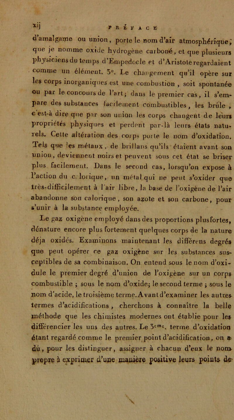 d amalgame ou union , porte le nom d’air atmosphérique; que je nomme oxide hydrogène carboné, et que plusieurs pbysiciensdu temps d’Empedocle et d’Aristote regardaient comme un élément. 5°. Le chargement qu’il opère sur les corps inorganiques est une combustion , soit spontanée ou par le concours de l’art j dans le premier cas, il s’em- pare des substances facilement combustibles, les brûle , c est-à dire que par son union les corps changent de leurs propriétés physiques et perdpnt par-là leurs états natu- iels. Cette altération des corps poile le nom d’oxidation. Tels que 'es métaux, de bnllans qu’ils étaient avant son uniou, deviennent noirs et peuvent sous cet état se briser plus facilement. Dans le second cas, lorsqu’on expose à 1 action du c. lorique, un métal qui ne peut s’oxider que très-difficilement à l’air libre, la base de l’oxigène de l’air abandonne son calorique, son azote et son carbone, pour s’unir à la substance employée. Le gaz oxigène employé dans des proportions plusfortes, dénature encore plus fortement quelques corps de la nature déjà oxidés. Examinons maintenant les différens degrés que peut opérer ce gaz oxigène sur les substances sus- ceptibles de sa combinaison. On entend sous le nom d’oxi- dule le premier degré d’union de l’oxigène sur un corps combustible ; sous le nom d’oxide; le second terme ; sous le nom d’acide, le troisième terme. Avant d’examiner les autres termes d’acidifications, cherchons à connaître la belle méthode que les chimistes modernes ont établie pour les différencier les uns des autres. Le 3eme. terme d’oxidation étant regardé comme le premier point d’acidification, on a dû, pour les distinguer, assigner à chacun d’eux le non* propre à exprimer d’une manière positive leurs points de