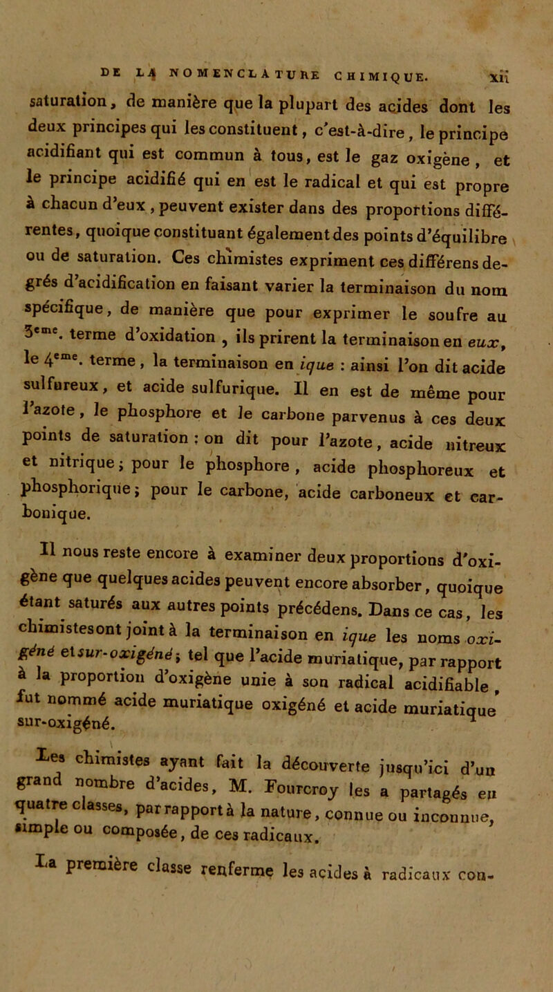 saturation, de manière que la plupart des acides dont les deux principes qui les constituent, c'est-à-dire, le principe acidifiant qui est commun à tous, est le gaz oxigène , et le principe acidifié qui en est le radical et qui est propre à chacun d’eux , peuvent exister dans des proportions diffé- rentes, quoique constituant également des points d’équilibre ou de saturation. Ces chimistes expriment ces différens de- grés d acidification en faisant varier la terminaison du nom spécifique, de maniéré que pour exprimer le soufre au 3eme. terme d’oxidation , ils prirent la terminaison en eux, le 4eme. terme , la terminaison en ique : ainsi l’on dit acide sulfureux, et acide sulfurique. Il en est de même pour l’azote, Je phosphore et le carbone parvenus à ces deux points de saturation : on dit pour l’azote, acide nitreux et nitrique ; pour le phosphore , acide phosphoreux et phospliorique ; pour le carbone, acide carboneux et car- bonique. Il nous reste encore à examiner deux proportions d'oxi- gène que quelques acides peuvent encore absorber, quoique étant saturés aux autres points précédées. Dans ce cas, les chimistesont joint à la terminaison en ique les noms oxi- Zéné ^sur-oxigénéi tel que l’acide muriatique, par rapport à la proportion d’oxigène unie à son radical acidifiable , fut nommé acide muriatique oxigéné et acide muriatique* sur-oxigéné. * Xes chimistes ayant fait la découverte jusqu’ici d’un grand nombre d’acides, M. Fourcroy les a partagés en quatre classes, par rapporta la nature, connue ou inconnue, simple ou composée, de ces radicaux. la PrerQtère classe renferme les acides à radicaux con-