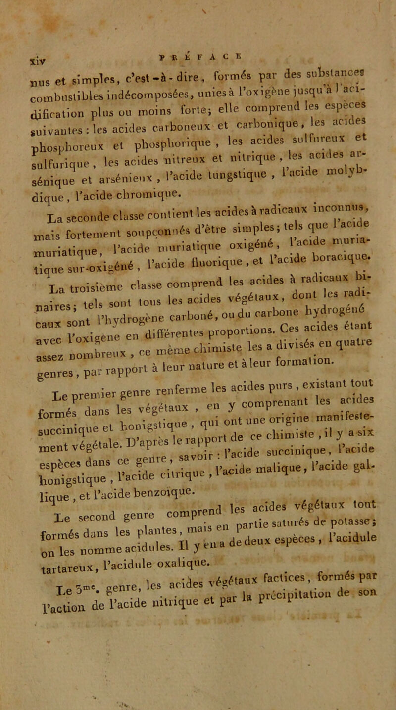 rus et simples, c’est-à-dire,, formés par des substance* combustibles indécomposées, unies à l’oxig'ène jusqu a I aci- dification plus ou moins forte; elle comprend les especes suivantes : les acides carboneux et carbonique. es acides phosphoreux et phosphorique , les acides sulfureux sulfurique, les acides nitreux et nitrique 1es aC1^ sénique et arsénieux , l’acide lungstique , 1 acide mo V dique, l'acide chromique. La seconde classe con.lem le, acides » radicaux înconm. usais fortement soupçonnés d’être slmples;tels que 1 ,c e muriatique, l’acide muriatique ox.gené, acide mu Zesur^icéné, l’acide iluorique, et l’acide boiac.que La troisième classe comprend les acides à rac icaux i ires- tels sont tous les acides végétaux, dont les radi- t l’hvdrogène carboné, ou du carbone hydrogéné ““ yZ ne^ Zren.es proportions. Ces acides étant nombreux , ce même cltim.ste les a divisé, en qnatte genres , par rapport à leur nature et àleur formalton. Le drentier genre renferme les acides pnrs , existant tout P ’ i iapianx en V comprenant les aride3 formés OUI une origine manifeste. meZégétale. D’.pré. •**£?*£ ZZque! l’arndè lique , et l’acide benzoïque. Le second genre comprend les acides végétant tout ■L‘e secuu h nartie saturés de potasse; formés dans les a £deuï e.pène. , l’acidnle on les nomme acidulés, il y en tartareux, l’acidule oxalique. # T genre, les acides végétaux factices, formés par l'e J * e ja précipitation de son