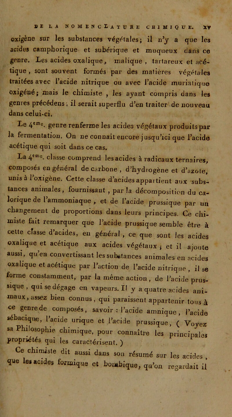 oxigène sur les substances végétales ; il n’y a que les acides camphorique et subérique et muqueux clans ce genre. Les acides oxalique, malique , tartareux et acé- tique , sont souvent formés par de3 matières végétales traitées avec l’acide nitrique ou avec l’acide muriatique oxigéné; mais le chimiste , les ayant compris dans les genres précédens . il serait superflu d’en traiter de nouveau dans celui-ci. Le 4eme. genre renferme les acides végétaux produits par la fermentation. On ne connaît encore jusqu’ici que l’acide acétique qui soit dans ce cas. La 4em“- classe comprend les acides à radicaux ternaires, composés en général de carbone , d’hydrogène et d’azote, unis à 1 oxigène. Cette classe d’acides appar tient aux subs- tances animales, fournissant , par la décomposition du ca- lorique de l’ammoniaque , et de l’acide prussique par un changement de proportions dans leurs principes. Ce chi- miste fait remarquer que l’acide prussique semble être à cette classe d’acides, eu général , ce que sont les acides oxalique et acétique aux acides végétaux } et il ajoute aussi , qu’en convertissant les substances animales en acides oxalique et acétique par l’action de l’acide nitrique , il se forme constamment, par la même action , de l’acide prus- sique , qui se dégage en vapeurs.il y a quatre acides ani- maux, assez bien connus, qui paraissent appartenir tous à ce genrede composés, savoir : l’acide amnique , l’acide sébacique, l’acide urique et l’acide prussique, ( Voyez sa Philosophie chimique, pour connaître les principale, propriétés qui les caractérisent. ) Ce chimiste dit aussi dans son résumé sur les acides , ï»e les acides formique et bombique, qu’on regardait il