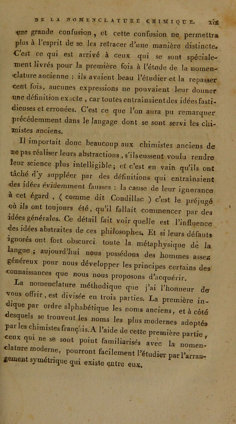 Une grande confusion , et cette confusion ne permettra plus a 1 espiit de se les retracer d’une manière distincte* C’est ce qui est arrivé à ceux qui se sont spéciale- ment livrés pour la première fois à l’étude de la noinen- 'datuie ancienne : ils avaient beau l’étudier et la repasser cent fois, aucunes expressions ne pouvaient leur donner une définition exacte , car toutes enlraînaientdes idées fasti- dieuses et erronées. C’est ce que l’on aura pu remarquer précédemment dans le langage dont se sont servi les chi- mistes anciens. Il importait donc beaucoup aux chimistes anciens de ”e pas réaliser le“ra abstractions , s'ilseussent voulu rendre leur science plus intelligible; et c’est en vain qu’ils ont lâché d'y suppléer par des définitions qui entraînaient des idées évidemment fausses : la cause de leur ignora,ice a cet égard , ( comme dit Condiilac ) c’est le préjugé où ils ont toujours été, qu’il fallait commencer par des idées générales. Ce détail fait voir quelle est l’influence des idées abstraites de ces philosophes. Et si leurs défauts ignorés ont fort obscurci toute la métaphysique de la langue ; aujourd’hui nous possédons des hommes assez % nereux pour nous développer les principes certains des connaissances que nous nous proposons d’acquérir. La nomenclature méthodique que j’ai l’honneur de vous offrir, est divisée en trois parties. La première in- dique par ordre alphabétique les noms anciens, et S côté desquels se trouvent les noms les plus modernes adoptés par es chimistes français. A l’aide de cette première partie Zll17 ^ S0,lt P°i0t famiiiar'Vs aWc la nomen~ clature moderne, pourront facilement l’étudier parl’arran- «entent ^trique qui existe çntre eux