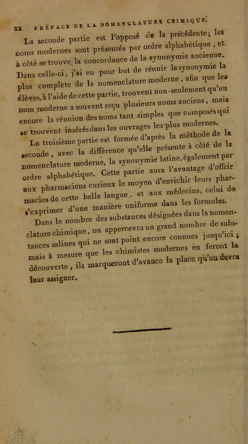 t _ seConde partie est l'opposé de la précédente; le. noms modernes sont présentés par ordre alphabét.que■« l côté se trouve la concordance de la synonym.e ancienne. Dans celle-ci. j'ai eu pour bu. de réunir lasy-y-e la plus complète delà “-^^enlementqu'un élèves à l’aide de cette partie, trouv nomToderne a souvent reçu plusieurs noms anctens. ma encore la réunion des noms tant simples que compose qui se trouvent la ^TtrCd^ qu’elle^ présente à côté de la seconde , la synonymie latine, également par “* u6eo et aux médecins, celui de Dans le nombre des sub ^ * d nombre de s„bs- claturechimique, on ^ eB00re c0„„Ues jusqu’ici , tances saUne q cUmi3tes modernes en feront la «X k ’marqueront d’avance la place qu’on devra leur assigner.