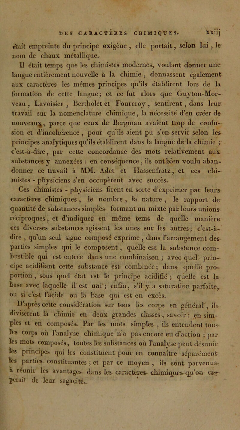 était empreinte du principe oxigène , elle portait, selon lui , le nom de chaux métallique. 11 était temps que les chimistes modernes, voulant donner une langue entièrement nouvelle à la chimie , donnassent également aux caractères les mêmes principes qu’ils établirent lors de la formation de cette langue ; et ce fut alors que Guyton-Mor- veau , Lavoisier, Bertholet et Fourcroy, sentirent , dans leur travail sur la nomenclature chimique, la nécessité d’en créer de nouveau^;, parce que ceux de Bergman avaient trop de confu- sion et d’incohérence , pour qu’ils aient pu s’en servir selon les principes analytiques qu’ils établirent dans la langue de la chimie ; c’est-à-dire, par cette concordance des mots relativement aux substances y annexées : en conséquence, ils ont bien voulu aban- donner ce travail à MM. Adet et Hassenfratz, et ces chi- mistes - physiciens s’en occupèrent avec succès. Ces chimistes - physiciens firent en sorte d’exprimer par leurs caractères chimiques , le nombre , la nature , le rapport de quantité de substances simples formant un mixte par leurs unions réciproques, et d’indiquer en meme tems de quelle manière ces diverses substances agissent les unes sur les autres; c’est-à- dire , qu’un seul signe composé exprime , dans l'arrangement des parties simples qui le composent, quelle est la substance com- bustible qui est entrée dans une combinaison ; avec quel prin- cipe acidifiant cette substance est combinée; dans quelle pro- portion , sous quel état est le principe acidifié ; quelle est la base avec laquelle il est uni'; enfin, s’il y a saturation parfaite, ou si c’est l’acide ou la base qui est en excès. D après cette considération sur tous les corps en général , ils divisèrent la chimie en deux grandes classes, savoir : en sim- ples et en composés. Par les mots simples , ils entendent tous les corps où l’analyse chimique n’a pas encore eu d’action ; par les mots composés, toutes les substances où l’analyse peut désunir les principes qui les constituent pour en connaître séparément lès parties constituantes ; et par ce moyen , ils sont parvenus- a réunir les avantages dans les caractère»- chimiques- qu’ou cif- ■gwair de leur sagacifeL