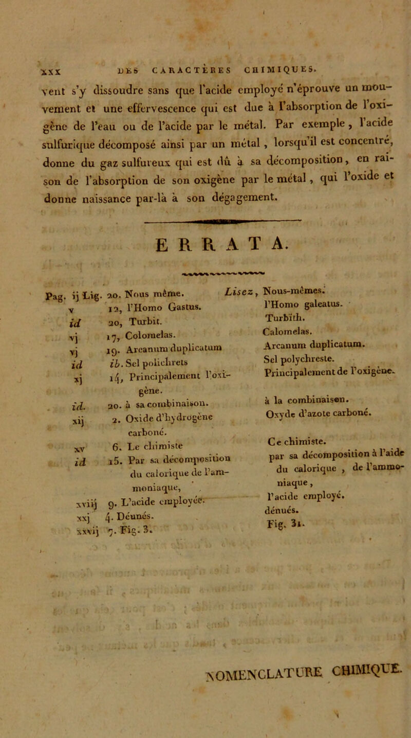 \ XXX UES CARACTÈRES CHIMIQUES, veut s’y dissoudre sans que l’acide employé n’éprouve un mou- vement et une effervescence qui est due à l’absorption de 1 oxi- gène de l’eau ou de l’acide par le métal. Par exemple , 1 acide sulfurique décomposé ainsi par un métal , lorsqu il est concentré, donne du gaz sulfureux qui est dû à sa décomposition, en rai- son de l’absorption de son oxigène par le métal , qui l’oxide et donne naissance par-là à son dégagement. ERRATA. Pag. ij Lig. 20. Nous même. v 12, l’Homo Gastus. id 20, Turbit. ■vj 17, Colomelas. vj 19. Areanum duplicatnn» id ib. Sel poliehrels xj l/j. Principalement l’oxi- gène. id. 20. à sa combinaison, xij 2. Oxide d’hydrogène carboné. xv 6. Le chimiste id i5- Par sa décomposition du calorique de l’am- moniaque, xviij 9. L’acide employée, xxj 4- Dc'unés. xxvij 7. Fig. 3. Lisez, Nous-mêmes. l’Homo galeatus. Turb'ith. Calomelas. Areanum duplicatum. Sel polychreste. Principalement de l’oxigène- à la combinaison. Oxyde d’azote carboné. Ce chimiste. par sa décomposition à 1 aide du calorique , de l’ammo- niaque , Pacide employé, dénués. Fig. 3*. 1 NOMENCLATURE CHIMIQUE. N