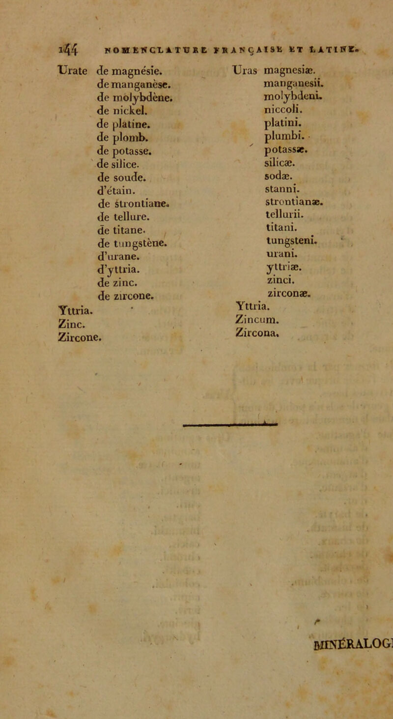 *44 NOMENCLATURE FRANÇAISE ET LA Urate de magnésie. Uras magnesiæ. de manganèse. manganesii. de molybdène. molybdeni. de nickel. niccoli. de platine. plat i ni. de plomb. plumbi. de potasse. potassae. de silice. silicæ. de soude. sodæ. d’étain. stanni. de strontiaire. strontianae. de tellure. tellurii. de titane. titani. de tungstène. tungsteni. d’urane. urani. d’yttria. yltriæ. de zinc. zinci. de zircone. zirconæ. Yttria. • Yttria. Zinc. Zincum. Zircone. Zircona. t. ( * I &IINÉRALOG]