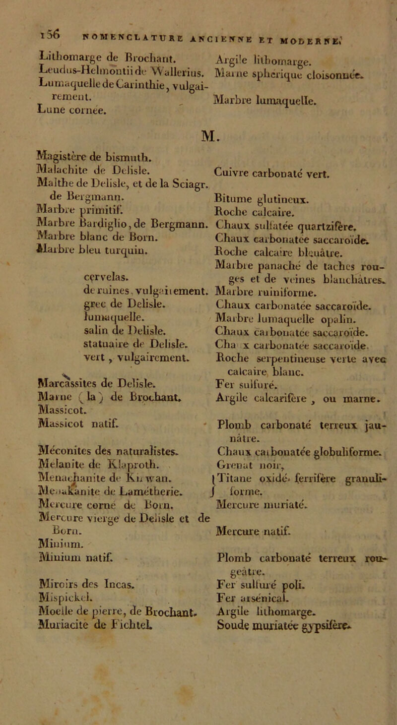 NOMENCLATURE ANCIENNE ET MODERNE» Lithomarge de Brochant. Argile lithomarge. Leudns-Helmontii de Wallerius. Maine sphérique cloisonnée. Lumaquellede Carinthie, vulgai- rement. __ Marbre lumaquelle. Lune cornee. Magistère de bismuth. Malachite de Dclisle. Malthe de Delisle, et de la Sciagr. de Bergman». Marbre primitif. Marbre Bardiglio,de Bergmann. Marbre blanc de Born. Marbre bleu turquiu. cçrvelas. de ruines vulgaii ement. grec de Delisle. lumaquelle. salin de Delisle. statuaire de Delisle. vert , vulgairement. Marcassites de Delisle. Marne ( la ) de Brochant. Massicot. Massicot natif. Mèconites des naturalistes. Melanîte de Klaproth. Menachanite de Ruwan. Me.iakànite de Lamètberie. Me rcure corné de Born. Mercure vierge de Delisle et de Born. Minium. Miuium natif. Miroirs des Incas. Mispickcl. Moelle de pierre, de Brochant. Muriacitè de Fichteh M. Cuivre carbonate vert. Bitume glutineux. Roche calcaire. Chaux sultatée quartzifère. Chaux earbonatee saccaroïde. Boche calcaire bleuâtre. Maibie panaché de taches rou- ges et de veines blanchâtres. Marbre ruiniforme. Chaux earbonatee saccaroïde. Marbre lumaquelle opalin. Chaux earbonatee saccaroïde. Ch a x earbonatee saccaroïde Roche serpentineuse verte avec calcaire blanc. Fer sulfuré. Argile calcarifère , ou marne. Plomb carbonate terreux jau- nâtre. Chaux caibonatée globuliforme. Grenat noir. Titane oxide, ferrifère granuli- lorme. Mercure muriaté. Mercure natif. Plomb carbonate terreux rou- geâtre. Fer sulfuré poli. Fer arsenical. Argile Inhomarge. Soude murïatec g^sifèrç.