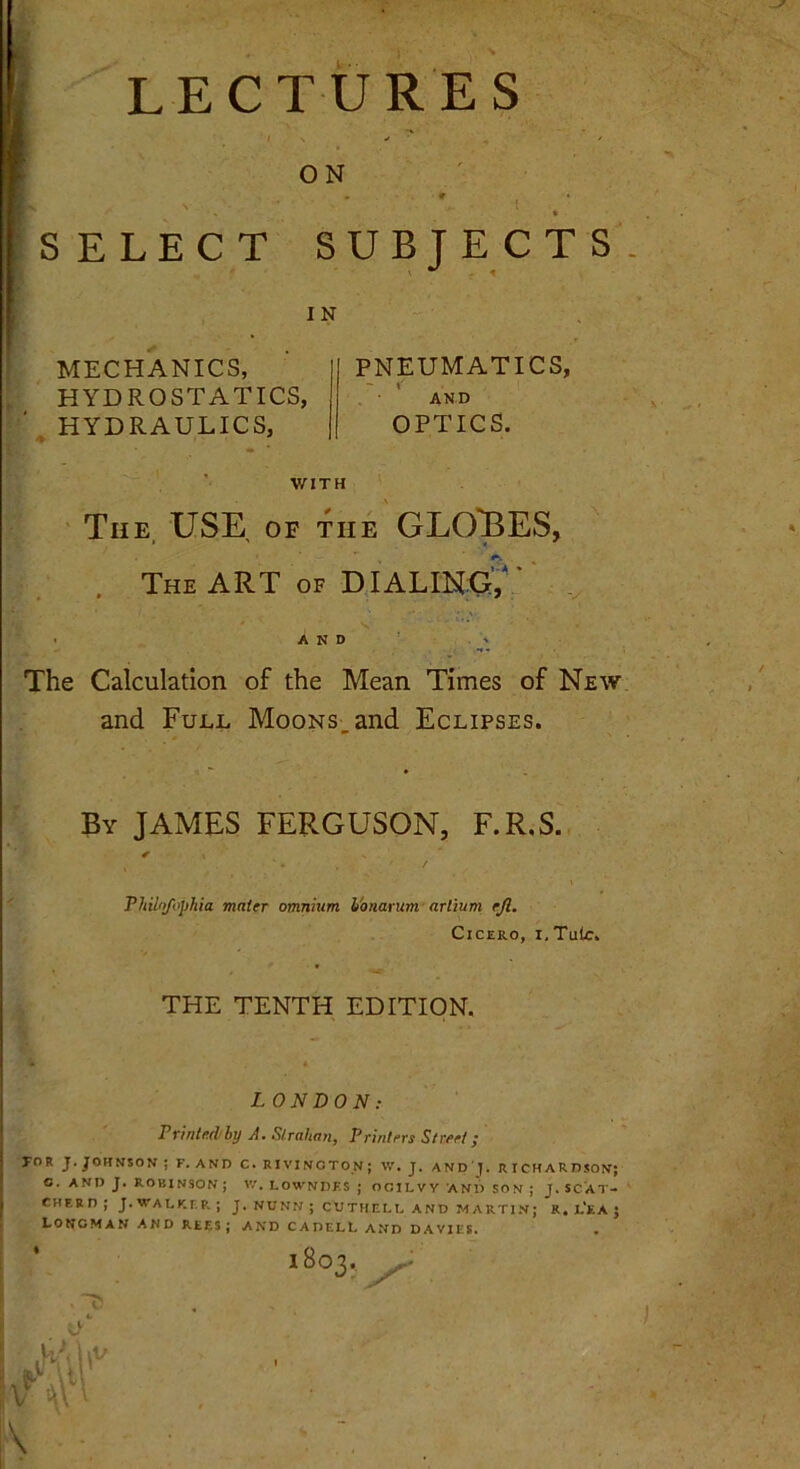 LECTURES / \ ' ^ ' ON ■L r ■ » • SELECT SUBJECTS I N MECHANICS, HYDROSTATICS, HYDRAULICS, PNEUMATICS, AND OPTICS. WITH The USE of Lie GLOBES, The ART of DIALING, AND The Calculation of the Mean Times of New and Full Moons and Eclipses. By JAMES FERGUSON, F.R.S. ✓ Philnfophia mater omnium I'onarum- arlium ejl. Cicero, i, Tule. THE TENTH EDITION. LONDON: Printed by A. Slralian, Printers Street; TOR J. JOHNSON ; F. AND C. RIVINCTON; W. J. AND). RICHARDSON; a. AND J. ROBINSON ; V.'. LOWNDES ; OCILVV AN1> SON ; J. SCAT- cherd; J. walker; J. nunn ; cuthell and martin; R. l'ea j Longman and rees; and cadell and davies. 1803. Jr U 'M
