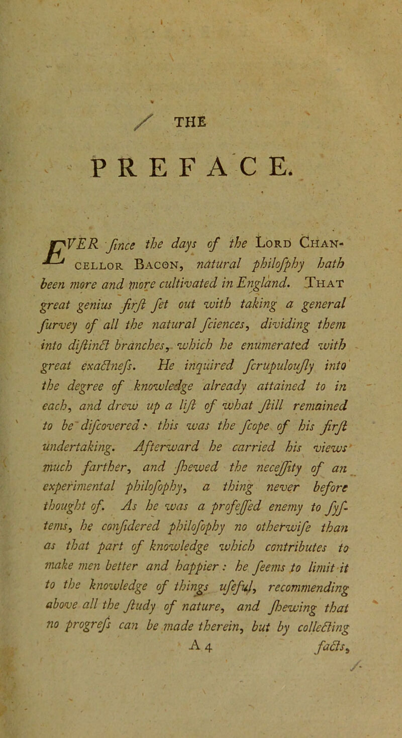 / THE PREF AC E* f?VER fmce the days of the Lord Chan- •*-* cellor Bacon, natural philofphy hath been snore and snore cidtivated in England. That ' » . . . / ■> great genius firft Jet out with taking a general furvey of all the natural fciences, dividing them into diftind branches, which he enumerated with great exadnefs. He inquired fcrupuloufly into the degree of knowledge already attained to in each, and drew up a lift of what Jlill remained to be difcovercd this was the fcope of his jirjl undertaking. Afterward he carried his views much farther, and Jhewed the necejfity of an experimental philofophy, a thing never before thought of. As he was a profeffed enemy to fyf terns, he confidered philofophy no otherwife than as that part of knowledge which contributes to make men better and happier : he feems to limit it to the knowledge of things ufefuf recommending above all the Jludy of nature, and fhewing that no progrefs can be made therein, but by colleding A 4 fadsb