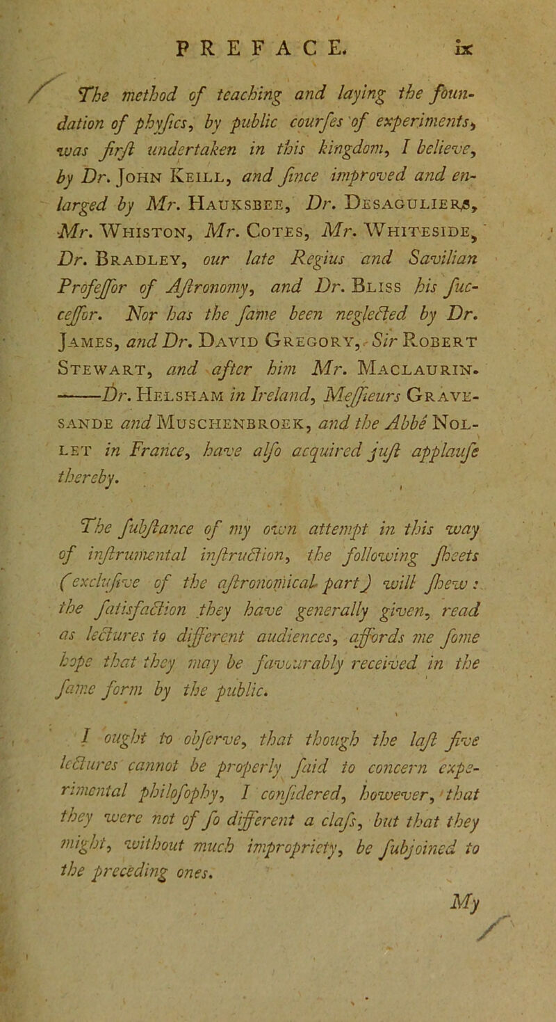 / The method of teaching and laying the foun- dation of phyfics, by public courfes of experiments* was firfl undertaken in this kingdom, I believe, Dr. John Keill, and fmce improved and en- larged by Mr. Hauksbee, Dr. Desagtjlier^, •Mr. Whiston, Mr. Cotes, Mr. Whiteside, Dr. Bradley, our late Regius and Savilian Profejfor of Afitronomy, and Dr. Bliss his fiuc- ceffor. Nor has the fame been neglected by Dr. James, and Dr. David Gregory, Sir Robert Stewart, and after him Mr. Maclaurin. Dr. Helsham in Ireland, Meffieurs Grave- sande and Muschenbroeic, and the Abbe Nol- let in France, have alfio acquired juft applaufe The fubjlance of my own attempt in this way of infhruniental injlrudion, the following fleets Cexclvftve of the aftronomical part) will Jhew : the fat isfaction they have generally given, read as lectures to different audiences, affords me fome hope that they may be favourably received in the fame form by the public. \ I ought tv obferve, that though the laft five lectures cannot be properly fiaid to concern expe- rimental philofophy, I confidered, however, that they were not of fio different a clafs, but that they might, without much impropriety, be fiubjoined to the preceding ones. My /