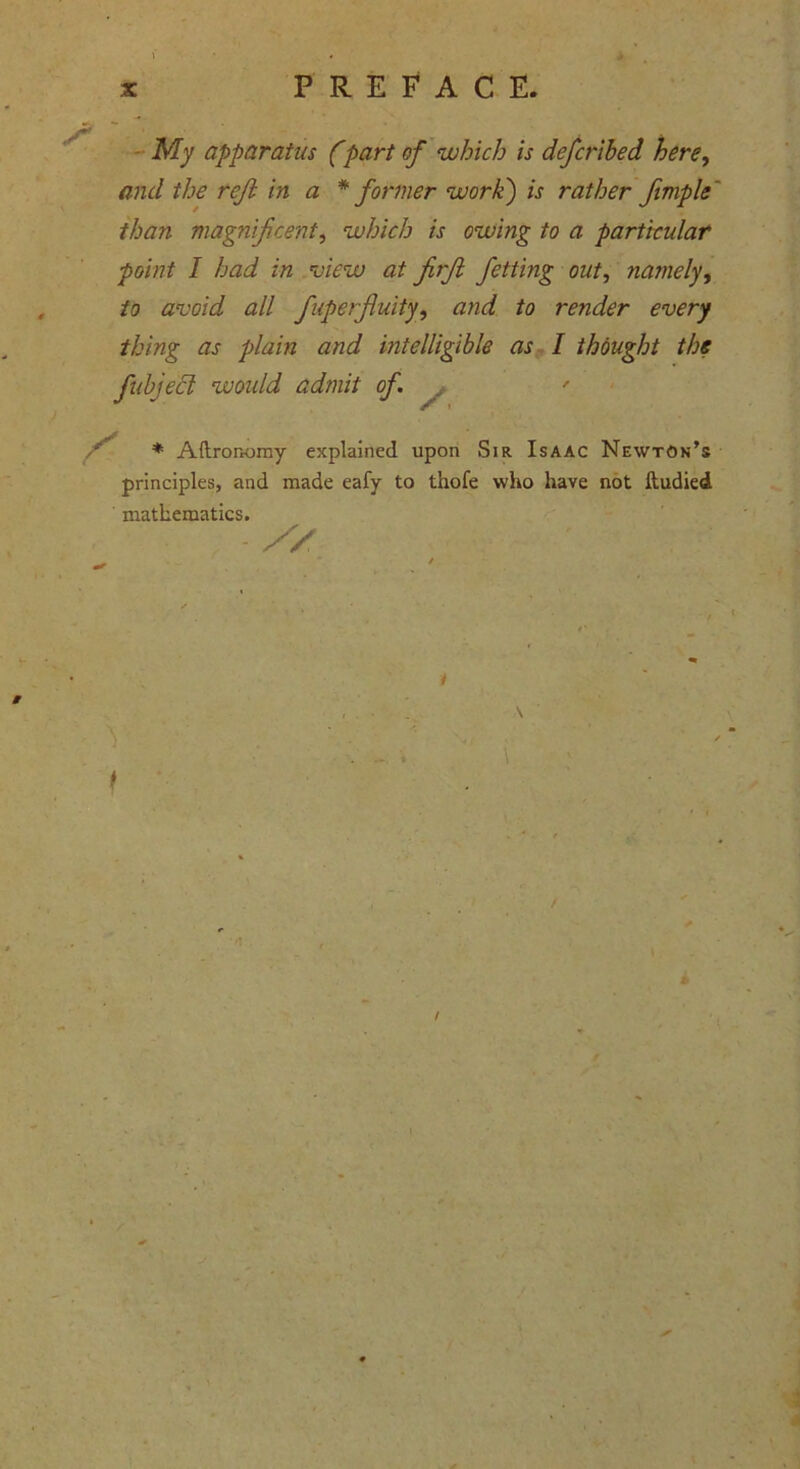 My apparatus (part of which is defcribed here, and the reft in a * former work) is rather fimple than magnificent, which is owing to a particular point I had in view at firft fetting out, namely, to avoid all fuperjluity, and to render every thing as plain and intelligible as I thought the fubjecl would admit of. , ' S- * Aftronomy explained upon Sir Isaac Newton’s principles, and made eafy to thofe who have not ftudied mathematics.