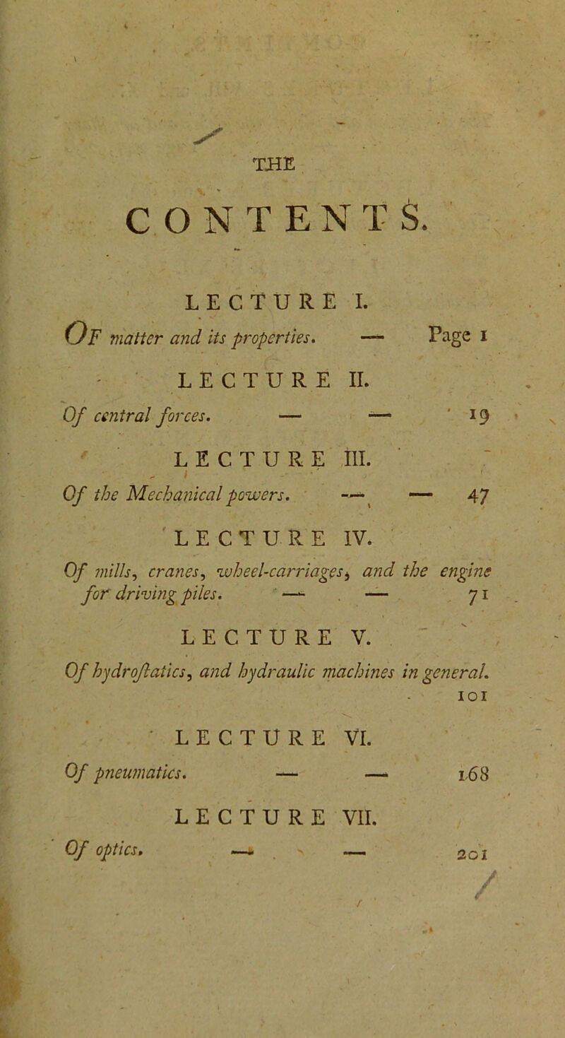 THE CONTENTS. LECTURE I. Of matter and its properties. ■ Page I LECTURE II. Of central forces. — -— 19 LECTURE ill. i -■ 1 Of the Mechanical powers. —«• — 47 LECTURE IV. Of mills, cranes, wheel-carriagesi and the engine for driving piles. — — 71 LECTURE V. Of hydroftaiics, and hydraulic machines in general. LECTURE Of pneumatics. — LECTURE Of optics. —- > IOI VI. — 163 VII. — 201