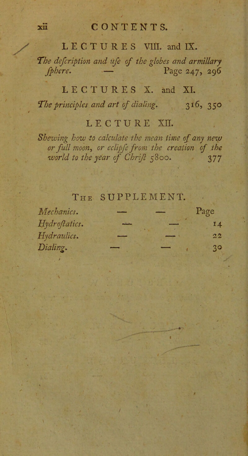 CONTENTS. X xii LECTURES VIII. and IX. The defcription and ufe of the globes and armillary fphere. — Page 247, 296 LECTURES X. and XI. The principles and art of dialing. 316, 350 LECTURE XE Shew mg how to calculate the mean time of any new or full moon, or eclipfe from the creation of the world to the year of Ghrift 5800. 377 The SUPPLEMENT. Mechanics. — — Page Hydroflatics. — — 14 Hydraulics. — — 22 Dialing. — — , 30