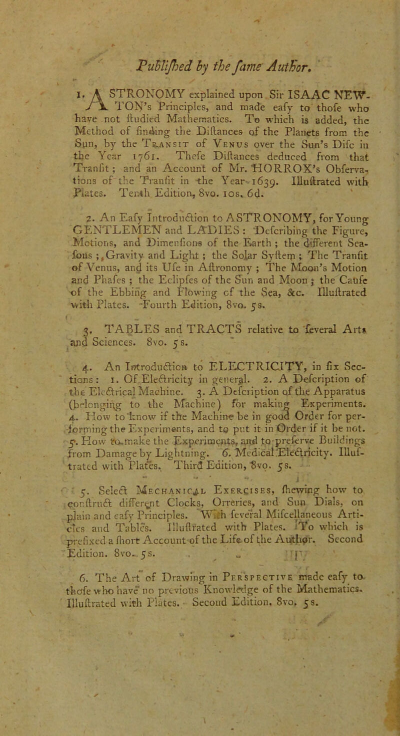 JPubliJhed by the fame Author. I. A STRONOMY explained upon Sir ISAAC NEW- VX TOl^’s Principles, and made eafy to thofe who have not lluditd Mathematics. To which is added, the Method of finding the Diitances of the Planets from the Sun, by the Transit of Venus over the Sun’s Difc in the Year 1761. Thefe Diitances deduced from that Tran fit; and an Account of Mr. RORROX’s Obferva- trons of the Tranfit in the Year' 1639. Illuftrated with Plates. Tenth Edition, 8vo. 10s. 6d. 2. An Eafy Introduction to ASTRONOMY, for Young GENTLEMEN and LADIES : Defcribihg the Figure, Motions, and Dimenfions of the F>arth ; the different Sea- fous Gravity and Light; the Solar Syfteqi; The Tranfit of Venus, and its Ufe in Aftronomy ; The Moon’s Motion and Phafes ; the Eclipfes of the Sun and Moon ; the Caufe of the Ebbing and Flowing cf the Sea, See. Illuftrated with Plates. Fourth Edition, 8vo. 5 s. i 3. TABLES and TRACTS relative to feveral Arts and Sciences. 8vo. 5 s. 4. An Introduction to ELECTRICITY, in fix Sec- tions: 1. Of EleCtricity in general. 2. A Defcription of the EleCtrical Machine. 3. A Defciiption of the Apparatus (belonging to the Machine) for making Experiments. 4. Kow to'know if the Machine be in good Order for per- forming the Experiments, and to put it in Order if it be not. 5*. Kow to.make the Experiments, and to preferve Buildings from Damage by Lightning. 6. Medical .EleCtricity. Illus- trated with Pla€es. Third Edition, Hvo, 5s.  - ‘ - j 5. SeleCt Mechanic'll Exercises, (hewing how to conftruCt different Clocks, Orreries, and Sun Dials, on p]ain and eafy Principles. With feveral Mifcellaneous Arti- cles and Tables. Illuftrated with Plates. ’To which is prefixed a fiiort Account of the Life of the Author. Second Edition. 8vo. 5s. w '?p 6. The Art of Drawing in Perspective made eafy to thofe who have no previous Knowledge of the Mathematics. Illuftrated with Plates. Second Edition. 8vo. 5s.