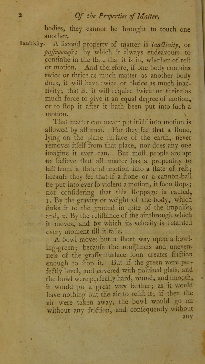 bodies, they cannot be brought to touch one another. Ina&ivity, A fecond property of matter is inactivity, or paffivcnefs; by which it always endeavours to continue in the (late that it is in, whether of reft or motion. And therefore, if one body contains twice or thrice as much matter as another body does, it will have twice or thrice as much inac- v tivity; that is, it will require twice or thrice as much force to give it an equal degree of motion, or to flop it after it hath been put into fuch a motion. \ That matter can never put itfelf into motion is allowed by all men. For they fee that a ftone, lying on the plane furface of the earth, never removes itfelf from that place, nor does any one imagine it ever can. But moft people are apt to believe that all matter has a propenfity to fall from a (late of motion into a ftate of ref!; fcecaufe they fee that if a hone or a cannon-ball be put into ever fo violent a motion, it foon flops; - not confidering that this floppage is caufed, i. By the gravity or weight of the body, which links it to the ground in fpite of the impulfe; ■ and, 2. By the refinance of the air through which it moves, and by which its velocity is retarded every moment till it falls. A bowl moves but a fhort way upon a bowl- ing-green; becaufe the roughnefs and uneven- nel's of the graffy furface foon creates friction enough to hop it. But if the green were per- fectly level, and covered with polifhed glafs, and the bowl were p^rfeCllv hard, round, and imooth, it would go a great way farther; as it would have nothing but the air to refih it; if then the air were taken away, the bowl would go on without any fridiion, and confequently without any l