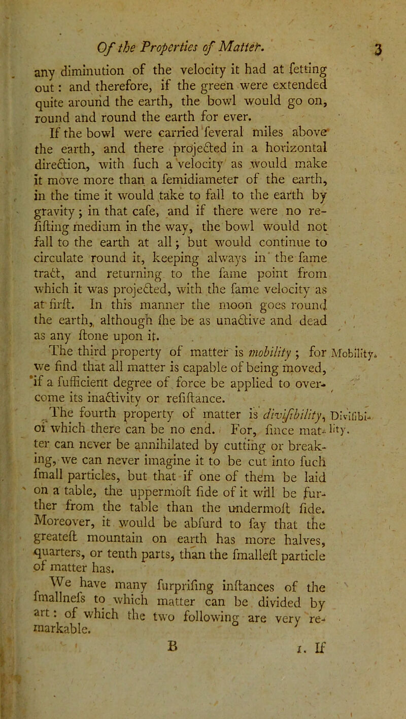 . any diminution of the velocity it had at fetting out: and therefore, if the green were extended quite around the earth, the bowl would go on, round and round the earth for ever. If the bowl were carried feveral miles above the earth, and there projected in a horizontal direction, with fuch a Velocity as would make it move more than a femidiameter of the earth, in the time it would take to fall to the earth by gravity; in that cafe, and if there were no re- filling medium in the way, the bowl would not fall to the earth at all; but would continue to circulate round it, keeping always in the fame trad, and returning to the fame point from which it was projected, with the fame velocity as at' fir It. In this manner the moon goes round the earth,, although Ihe be as una&ive and dead as any done upon it. The third property of matter is mobility ; for Mobility, we find that all matter is capable of being moved, 'if a fufiicient degree of force be applied to over- come its inactivity or refiftance. The fourth property of matter is div'fbility, Dividbi- oi which there can be no end. For, fmce mat-- lity. ter can never be annihilated by cutting or break- ing, we can never imagine it to be cut into fuch fmall particles, but that if one of them be laid ' on a table, the uppermoft fide of it will be fur- ther from the table than the undermolt fide. Moreover, it would be abfurd to fay that the greateft mountain on earth has more halves, quarters, or tenth parts, than the fmallell particle of matter has. We have many furprifmg inftances of the fmallnefs to which matter can be divided by art: of which the two following are very re- markable. ' ' B ' 1. If • '< / _ ' • % . % 1