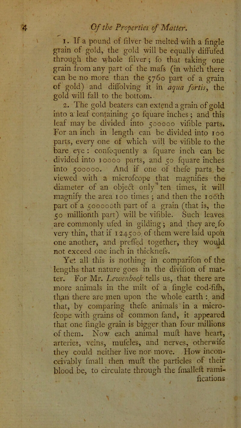 1. If a pound of filver be melted with a fmgle grain of gold, the gold will be equally diffufed through the whole filver; fo that taking one grain from any part of the rnafs (in which there can be no more than the 5760 part of a grain of gold) and dilfolving it in aqua fortis, the gold will fall to the bottom. 2. The gold beaters can extend a grain of gold into a leaf containing 50 fquare inches; and this leaf may be divided into 500000 vifible parts. For an inch in length can be divided into 100 parts, every one of which will be vifible to the bare eye : confequently a fquare inch can be divided into 10000 parts, and 50 fquare inches into 500000. And if one of thefe parts be viewed with a microfcope that magnifies the diameter of an objedt only ten times, it will magnify the area 100 times ; and then the 100th part of a 500000th part of a grain (that is, the 50 millionth part) will be vifible. Such leaves are commonly ufed in gilding; and they are.fo very thin, that if 124500 of them were laid upon one another, and prefled together, they would not exceed one inch in thicknefs. Yet all this is nothing in comparifon of the lengths that nature goes in the divifion of mat- ter. For Mr. Lewenhoef tells us, that there are more animals in the milt of a fmgle cod-fifh, than there are men upon the whole earth : and that, by comparing thefe animals in a micro- fcope with grains of common fand, it appeared that one fmgle grain is bigger than four millions of them. Now each animal mud have heart, arteries, veins, mufcles, and nerves, otherwife they could neither live nor move. How incon- ceivably fmall then mud the particles of their blood be, to circulate through the fmalleft rami- fications