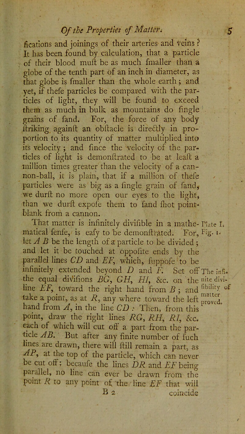 fications and joinings of their arteries and veins ? It has been found by calculation, that a particle of their blood muff be as much fmaller than a globe of the tenth part of an inch in diameter, as that globe is fmaller than the whole earth ; and yet, if thefe particles be compared with the par- ticles of light, they will be found to exceed them as much in bulk as mountains do fmgle grains of fand. For, the force of any body ftriking againfl an obftacle is dire&ly in pro- portion to its quantity of matter multiplied into its velocity ; and fince the velocity of the par- ticles of light is demonftrated to be at lead a million times greater than the velocity of a can- non-ball, it is plain, that if a million of thefe ✓ particles were as big as a fmgle grain of fand, we durft no more open our eyes to the light, than we durft expofe them to fand foot point- blank from a cannon. That matter is infinitely divifible in a mathe- Date L matical fenfe, is eafy to 'be demonftrated. For, Fig- i- let A B be the length of a particle to be divided ; and let it be touched at oppofite ends by the parallel lines CD and EF, which, fuppofe to be infinitely extended beyond D and F. Set off The infu the equal divifions BG, GH, HI, &c. on the nitedivi* line EF, toward the right hand from B ; and hblIlty of take a point, as at R, any where toward the left hand from A, in the line CD : Then, from this point, draw the right lines RG, RH, RI, &c* each of which will cut off a part from the par- ticle AB. But after any finite number of fuch lines are drawn, there will ftill remain a part, as AP, at the top of the particle, which can never be cut off: becaufe the lines DR and EF being parallel, no line can ever be drawn from the point R to any point of the line EF that will B 2 coincide