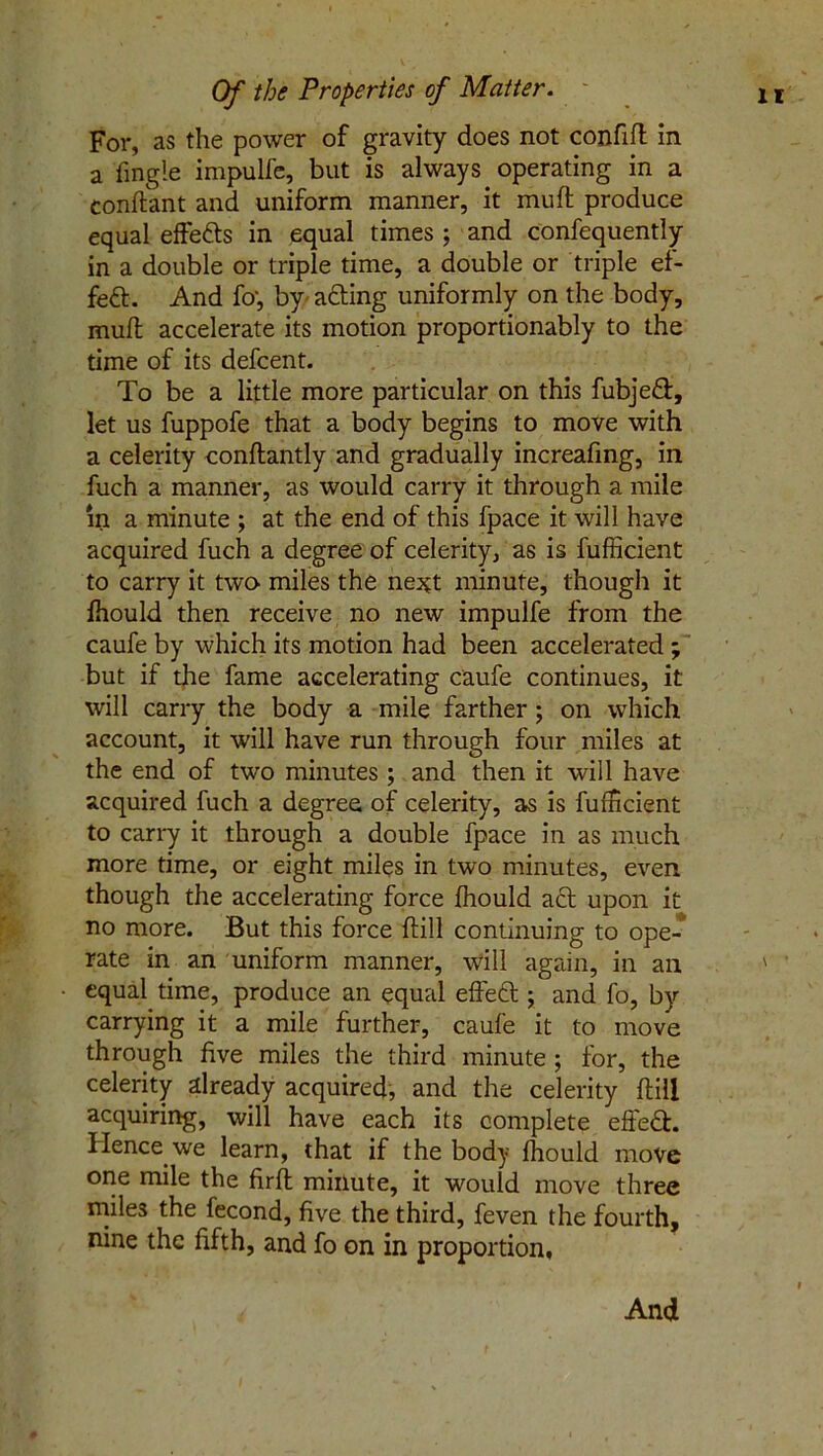 For, as the power of gravity does not confift in a fingle impuife, but is always operating in a conftant and uniform manner, it muft produce equal effe&s in equal times ; and confequently in a double or triple time, a double or triple ef- fect. And fo', by acting uniformly on the body, muft accelerate its motion proportionably to the time of its defcent. To be a little more particular on this fubjeft, let us fuppofe that a body begins to move with a celerity conftantly and gradually increafing, in fuch a manner, as would carry it through a mile in a minute ; at the end of this fpace it will have acquired fuch a degree of celerity, as is fufficient to carry it twcv miles the ne^t minute, though it fhould then receive no new impuife from the caufe by which its motion had been accelerated ; but if the fame accelerating caufe continues, it will carry the body a mile farther ; on which account, it will have run through four miles at the end of two minutes ; and then it will have acquired fuch a degree of celerity, as is fufficient to carry it through a double fpace in as much more time, or eight miles in two minutes, even though the accelerating force fhould act upon it no more. But this force (till continuing to ope- rate in an uniform manner, will again, in an ' equal time, produce an equal effeft ; and fo, by carrying it a mile further, caufe it to move through five miles the third minute ; for, the celerity already acquired, and the celerity ftill acquiring, will have each its complete effedt. Hence we learn, that if the body fhould move one mile the firft minute, it would move three miles the fecond, five the third, feven the fourth, nine the fifth, and fo on in proportion, And