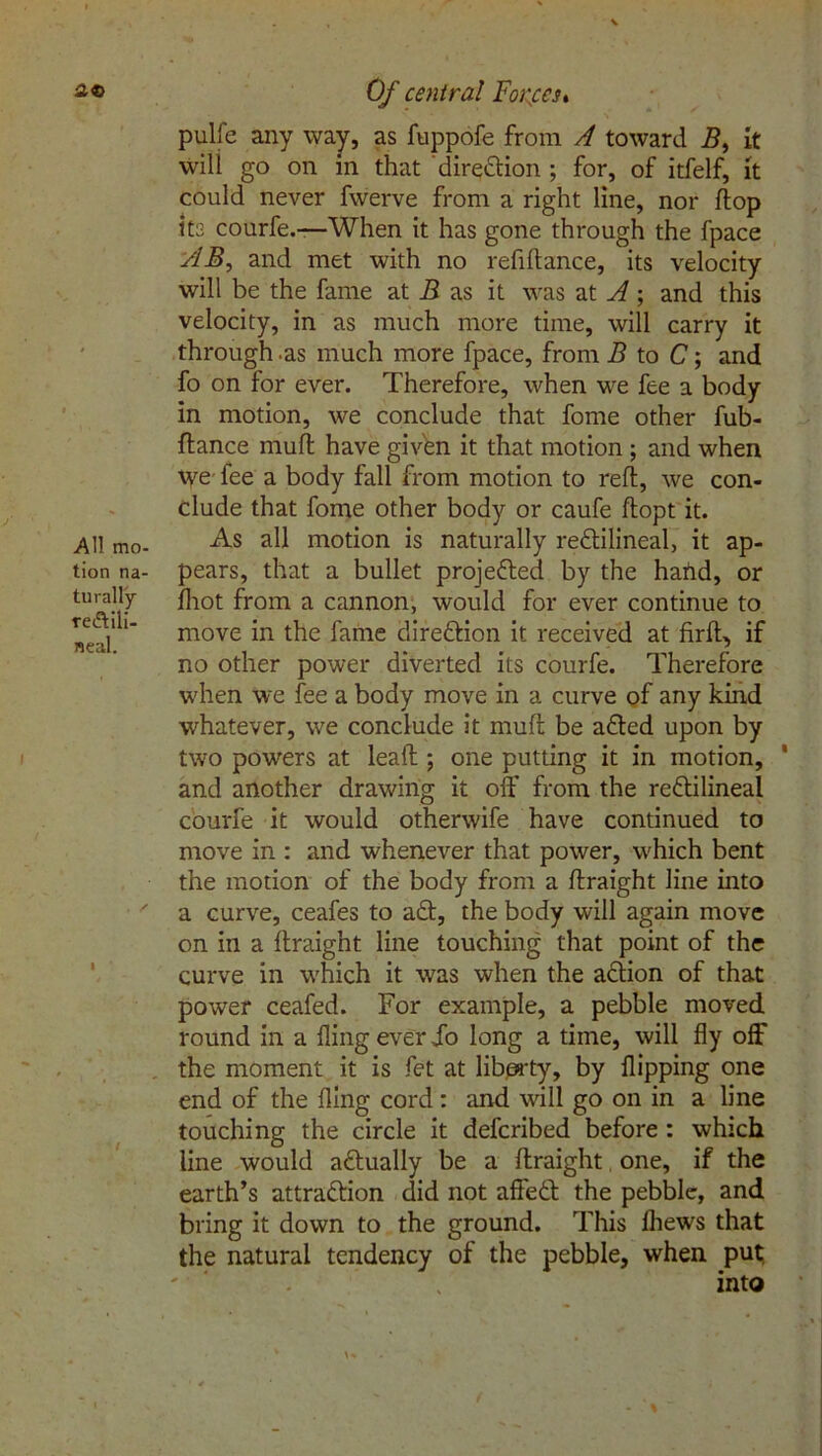 2© All mo- tion na- turally rectili- neal. I Of central Forces* pulfe any way, as fuppofe from A toward i?, it wili go on in that direction ; for, of itfelf, it could never fwerve from a right line, nor flop its courfe.—When it has gone through the fpace AB, and met with no refiflance, its velocity will be the fame at B as it was at A; and this velocity, in as much more time, will carry it through.as much more fpace, from B to C; and fo on for ever. Therefore, when we fee a body in motion, we conclude that fome other fub- ftance mufl have givbn it that motion ; and when tye fee a body fall from motion to reft, we con- clude that fome other body or caufe ftopt it. As all motion is naturally rectilineal, it ap- pears, that a bullet projected by the hand, or fliot from a cannon, would for ever continue to move in the fame direction it received at firft, if no other power diverted its courfe. Therefore when we fee a body move in a curve of any kind whatever, we conclude it muft be aCted upon by two powers at lead ; one putting it in motion, and another drawing it off from the reCtilineal courfe it would otherwife have continued to move in : and whenever that power, which bent the motion of the body from a ftraight line into a curve, ceafes to aCt, the body will again move on in a ftraight line touching that point of the curve in which it was when the aCtion of that power ceafed. For example, a pebble moved round in a fling ever Jo long a time, will fly off the moment it is fet at liberty, by flipping one end of the fling cord : and will go on in a line touching the circle it defcribed before : which line would actually be a ftraight. one, if the earth’s attraction did not affeCt the pebble, and bring it down to the ground. This fhews that the natural tendency of the pebble, when put into