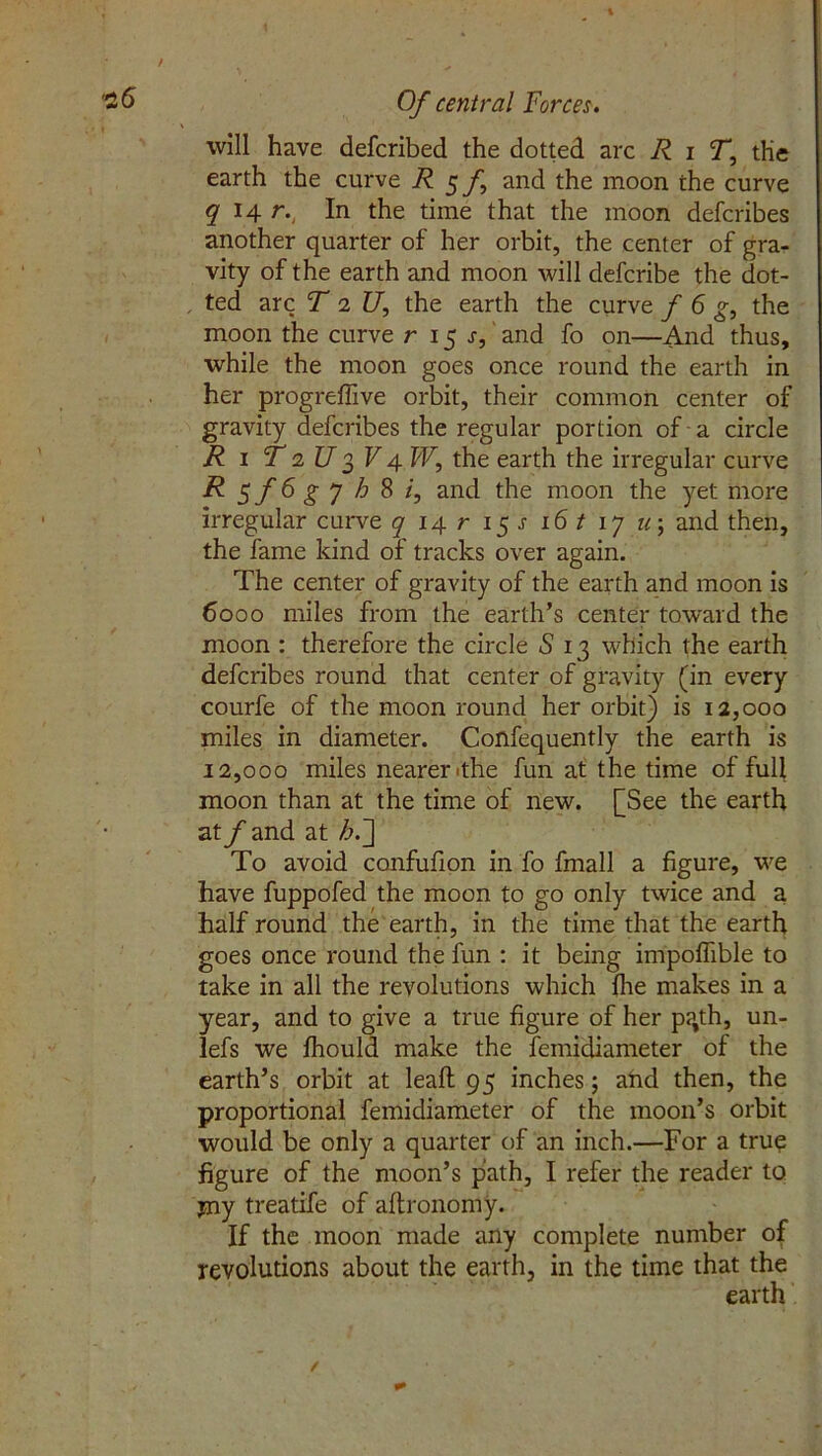 will have defcribed the dotted arc R i T, the earth the curve R 5 f and the moon the curve q 14 r., In the time that the moon defcribes another quarter of her orbit, the center of gra- vity of the earth and moon will defcribe the dot- ted arc T 1 U, the earth the curve f 6 g, the moon the curve r 15 s, and fo on—And thus, while the moon goes once round the earth in her progreffive orbit, their common center of gravity defcribes the regular portion of a circle R 1 T a U 3 V 4 W, the earth the irregular curve R^f6gyhSi, and the moon the yet more irregular curve q 14 r 15 j 16 t 17 u 5 and then, the fame kind of tracks over again. The center of gravity of the earth and moon is 6000 miles from the earth’s center toward the moon : therefore the circle S 13 which the earth defcribes round that center of gravity (in every courfe of the moon round her orbit) is 12,000 miles in diameter. Confequently the earth is 12,000 miles nearer ithe fun at the time of full moon than at the time of new. [See the earth at f and at h.~\ To avoid confufion in fo fmall a figure, we have fuppofed the moon to go only twice and a half round the earth, in the time that the earth goes once round the fun : it being impoffible to take in all the revolutions which file makes in a year, and to give a true figure of her p?,th, un- lefs we fhould make the femidiameter of the earth’s orbit at lead 95 inches; and then, the proportional femidiameter of the moon’s orbit would be only a quarter of an inch.—For a true figure of the moon’s path, I refer the reader to pay treatife of aftronomy. If the moon made any complete number of revolutions about the earth, in the time that the earth