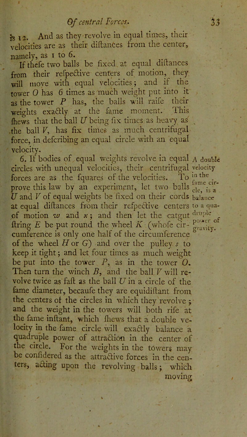 ( • *1 ' 1 Of central Forces. 33 f Js 12. And as they revolve in equal times, their velocities are as their diftances from the center, namely, as i to 6. If thcfe two balls be fixed , at equal diltances from their refpeCtive centers of motion, they will move with equal velocities; and if the tower 0 has 6 times as much weight put into it as the tower P has, the balls will raife their weights exactly at the fame moment. This fhews that the ball U being fix times as heavy as _ ,the ball V, has fix times as much centrifugal force, in deferibing an equal circle with an equal velocity. 6. If bodies of equal weights revolve in equal a double circles with unequal velocities, their centrifugal velocity forces are as the fquares of the velocities. To j.nthe . prove this law by an experiment, let two balls c!iepV JJ and V of equal weights be fixed on their cords balance at equal diftances from their refpeCtive centers to a qua- of motion w and x; and then let the catgut clrul)ic firing E be put round the wheel K (whofe cir- gravity? cumference is only one half of the circumference ° of the wheel H or G) and over the pulley s to keep it tight; and let four times as much weight be put into the tower P, as in the tower 0. Then turn the winch B, and the ball V will re- volve twice as fall as the ball U in a circle of the fame diameter, becaufe they are equidiftant from the centers of the circles in which they revolve ; and the weight in the towers will both rife at the fame inftant, which fhews that a double ve- locity in the fame circle will exaCtly balance a quadruple power of attraction in the center of the circle. For the weights in the tower? may be confidered as the attractive forces in the cen- ters, aCting upon the revolving balls; which moving ' \ * v •