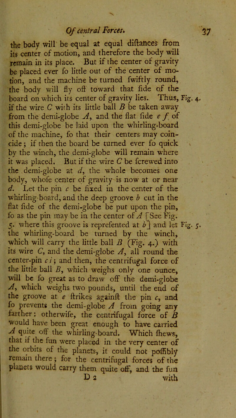 V Of central Forces. 3 7 the body will be equal at equal diftances from its center of motion, and therefore the body will remain in its place. But if the center of gravity be placed ever fo little out of the center of mo- tion, and the machine be turned fwiftly round, the body will fly oft toward that fide of the board on which its center of gravity lies. Thus, Fig. 4. if the wire C with its little ball B be taken away from the demi-globe A, and the flat fide e f of this demi-globe be laid upon the whirling-board of the machine, fo that their centers may coin- cide ; if then the board be turned ever fo quick by the winch, the demi-globe will remain where it was placed. But if the wire C be fcrewed into the demi-globe at d, the whole becomes one body, whofe center of gravity is now at or near d. Let the pin c be fixed in the center of the whirling-board, and the deep groove b cut in the flat fide of the demi-globe be put upon the pin, fo as the pin may be in the center of A [See Fig. 5. where this groove is reprefented at b~\ and let Fig. 5. the whirling-board be turned by the winch, which will carry the little ball B (Fig. 4.) with its wire C, and the demi-globe A, all round the center-pin ci; and then, the centrifugal force of the little ball B, which weighs only one ounce, will be fo great as to draw off the demi-globe A, which weighs two pounds, until the end of the groove at e ftrikes againft the pin r, and fo prevents the demi-globe A from going any farther: otherwife, the centrifugal force of B would have been great enough to have carried A quite off the whirling-board. Which fhews, that if the fun were placed in the very center of the orbits of the planets, it could not poffibly remain there ; for the centrifugal forces of the planets would carry them quite off, and the fun B) 2 with