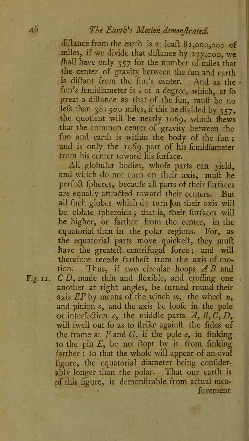 diftance from the earth is at leafl 81,000,000 of miles, if we divide that diftance by 227,000, we fhall have only 357 for the number of miles that the center of gravity between the fun and earth is diftant from the fun’s center. And as the - fun’s femidiameter is I of a degree, which, at fo great a diftance as that of the fun, muft be no lefs than 381500 miles, if this be divided by 357, the quotient will be nearly 1069, which Ihews that the common center of gravity between the fun and earth is within the body of the fun ; and is only the 1069 part of his femidiameter from his center toward his furface. All globular bodies, whofe parts can yield, and which do not turn on their axis, muft be perfect fpheres, becaufe all parts of their furfaces are equally attrafted toward their centers. But all fuch globes which do turn Jon their axis will be oblate fpheroids; that is, their furfaces will be higher, or farther from the center, in the equatorial than in the polar regions. For, as the equatorial parts move quickeft, they muft have the greateft centrifugal force ; and will therefore recede fartheft from the axis of mo- tion. Thus, if two circular hoops A B and Fig. 12. CD, made thin and flexible, and cpfling one another at right angles, be turned round their axis EF by means of the winch ?n, the wheel n, and pinion 0, and the axis be loofe in the pole or interfe&ion e, the middle parts A, B, C, D, will fwell out fo as to ftrike againft the Tides of the frame at F and G, if the pole e, in finking to the pin F, be not ftopt by it from finking farther : fo that the whole will appear of an oval figure, the equatorial diameter being confider- ably longer than the polar. That our earth is of this figure, is demonftrable from actual mear /* furement