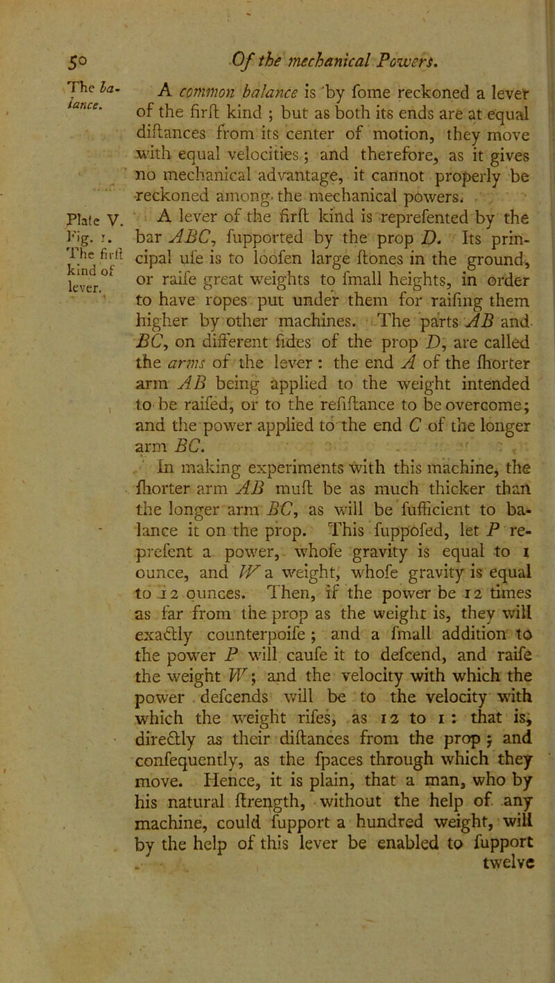 5^ The la- lance. Plate V. Pig. I. The fir ft kind of lever. -*■ « Of the mechanical Powers. A common balance is 'by fome reckoned a lever of the fird kind ; but as both its ends are at equal didances from its center of motion, they move with equal velocities; and therefore, as it gives no mechanical advantage, it cannot properly be reckoned among, the mechanical powers- A lever of the fird kind is reprefented by the bar ABC, fupported by the prop D. Its prin- cipal ule is to loofen large dones in the ground, or raife great weights to fmall heights, in order to have ropes put under them for raifing them higher by other machines. The parts AB and BC, on different fides of the prop Z), are called the arms of the lever : the end A of the fhorter arm AB being applied to the weight intended to be raifed, or to the refidance to be overcome; and the power applied to the end C of the longer arm BC. In making experiments with this machine, the fhorter arm AB mud be as much thicker than the longer arm BC, as will be fufiicient to ba- lance it on the prop. This fuppofed, let P re- prefent a power, whofe gravity is equal to i ounce, and IV a weight, whofe gravity is equal to .12 ounces. Then, if the power be 12 times as far from the prop as the weight is, they will exactly counterpoife ; and a fmall addition to the power P wrill caufe it to defcend, and raife the weight W; and the velocity with which the power defcends will be to the velocity with which the weight rifes, as 12 to 1 : that is, dire&ly as their didances from the prop ; and confequently, as the fpaces through which they move. Hence, it is plain, that a man, who by his natural drength, without the help of any machine, could fupport a hundred weight, will by the help of this lever be enabled to fupport „• twelve