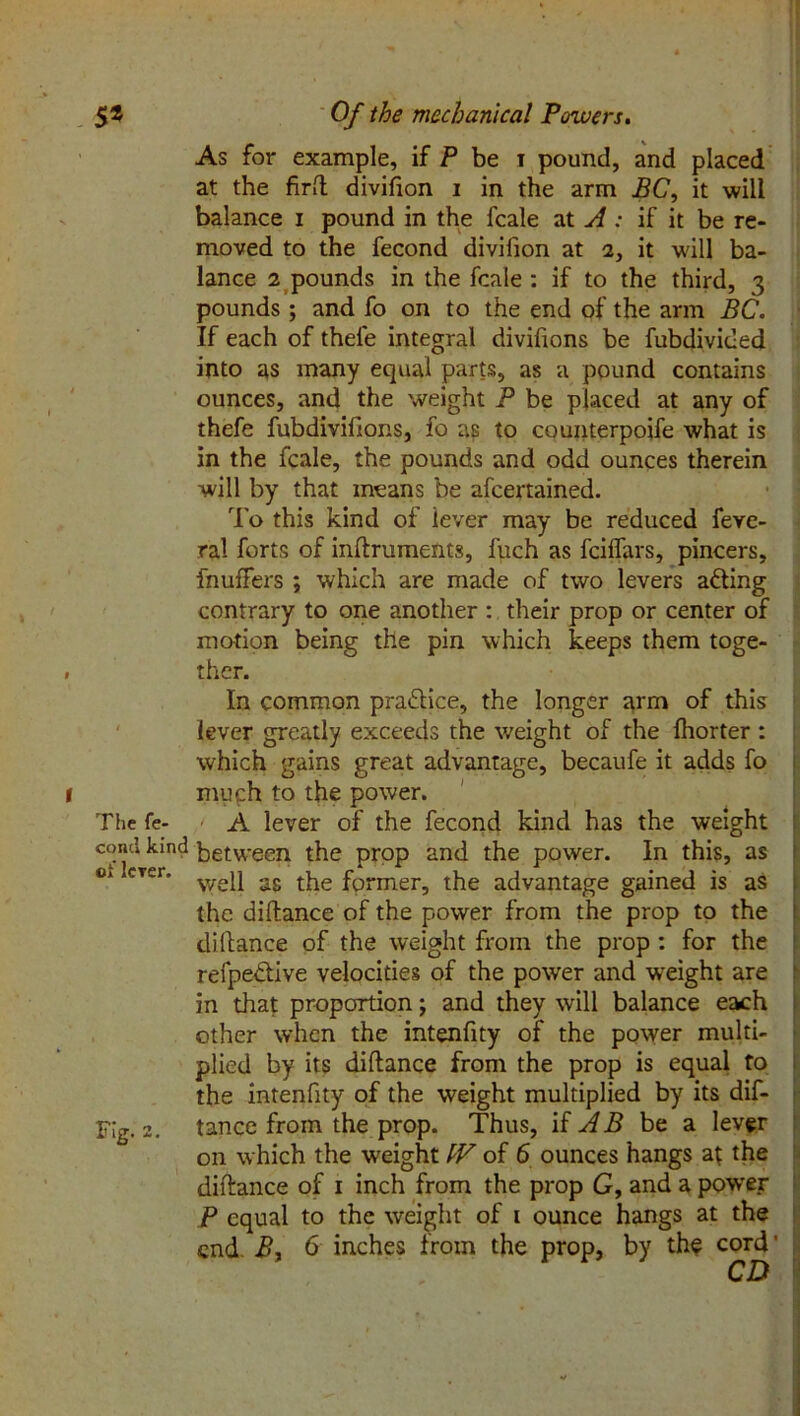 As for example, if P be i pound, and placed at the firft divifion i in the arm BC, it will balance i pound in the fcale at A : if it be re- moved to the fecond divifion at a, it will ba- lance 2 pounds in the fcale : if to the third, 3 pounds; and fo on to the end of the arm BC. If each of thefe integral divifions be fubdivided into as many equal parts, as a pound contains ounces, and the weight P be placed at any of thefe fubdivifions, fo as to counterpoife what is in the fcale, the pounds and odd ounces therein will by that means be afcertained. To this kind of lever may be reduced feve- ral forts of inftruments, fuch as fciffars, pincers, fnuffers ; which are made of two levers adting contrary to one another : their prop or center of motion being the pin which keeps them toge- . ther. In common practice, the longer arm of this lever greatly exceeds the weight of the fhorter : which gains great advantage, becaufe it adds fo 1 much to the power. The fe- A lever of the fecond kind has the weight concl kind between the prop and the power. In this, as 01 crer’ v/ep as the fprmer, the advantage gained is as the diftance of the power from the prop to the diftance of the weight from the prop : for the refpedlive velocities of the power and weight are in that proportion; and they will balance each other when the intenfity of the power multi- plied by its diftance from the prop is equal to the intenfity of the weight multiplied by its dif- Flg. 2. tancc from the prop. Thus, if AB be a lever on which the weight IV of 6 ounces hangs a{ the diftance of 1 inch from the prop G, and a power P equal to the weight of 1 ounce hangs at the