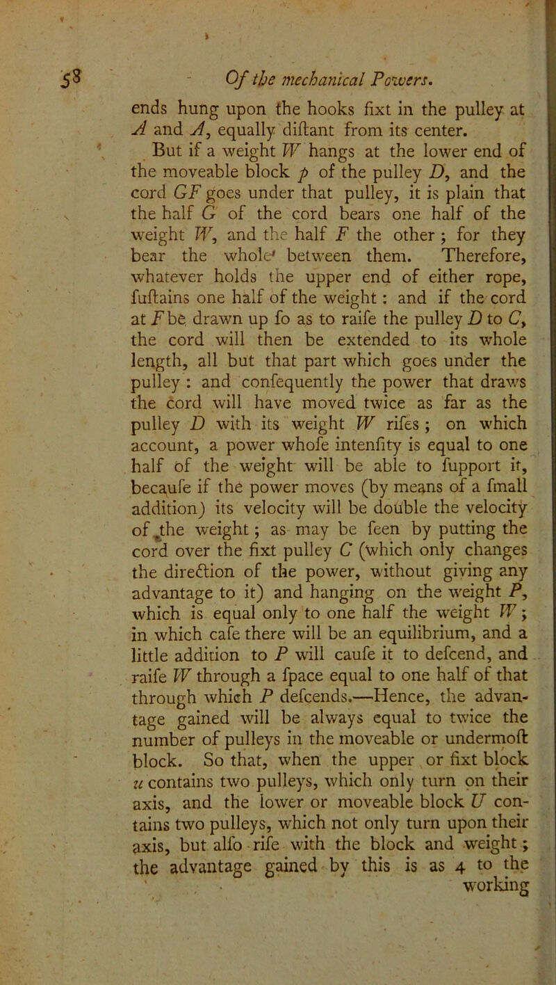 i Of the mechanical Powers. ends hung upon the hooks fixt in the pulley at A and A, equally diflant from its center. But if a weight W hangs at the lower end of the moveable block p of the pulley D, and the cord GF goes under that pulley, it is plain that the half G of the cord bears one half of the weight W, and the half F the other ; for they bear the whole* between them. Therefore, whatever holds the upper end of either rope, fuftains one half of the weight: and if the cord at F be drawn up fo as to raife the pulley D to C> the cord will then be extended to its whole length, all but that part which goes under the pulley : and confequently the power that draws the cord will have moved twice as far as the pulley D with its weight W rifes ; on which account, a power whole intenfity is equal to one half of the weight will be able to fupport it, becaufe if the power moves (by means of a fmall addition) its velocity will be double the velocity of .the weight; as may be feen by putting the cord over the fixt pulley C (which only changes the direftion of the power, without giving any advantage to it) and hanging on the weight P, which is equal only to one half the weight W; in which cafe there will be an equilibrium, and a little addition to P will caufe it to defcend, and raife W through a fpace equal to one half of that through which P defcends.—Hence, the advan- tage gained will be always equal to twice the number of pulleys in the moveable or undermoft block. So that, when the upper or fixt block u contains two pulleys, which only turn on their axis, and the lower or moveable block U con- tains two pulleys, which not only turn upon their axis, but alfo rife with the block and weight; the advantage gained by this is as 4 to the working