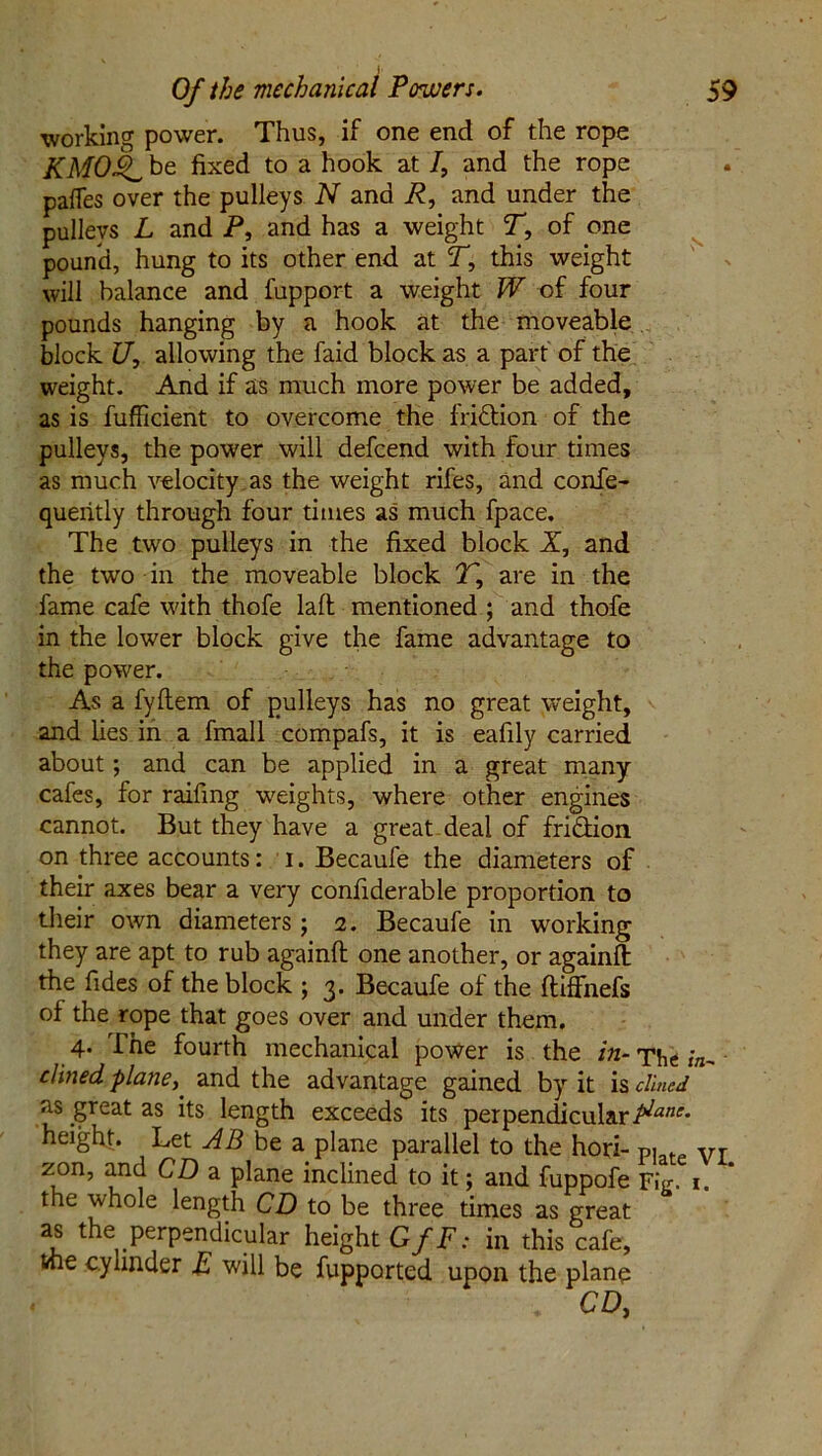 working power. Thus, if one end of the rope KMOk^ be fixed to a hook at /, and the rope pafles over the pulleys N and R, and under the pulleys L and P, and has a weight T, of one pound, hung to its other end at T, this weight will balance and fupport a weight W of four pounds hanging by a hook at the moveable block U, allowing the faid block as a part of the weight. And if as much more power be added, as is fufficient to overcome the fridtion of the pulleys, the power will defcend with four times as much velocity as the weight rifes, and confe- queritly through four times as much fpace. The two pulleys in the fixed block X, and the two in the moveable block T, are in the fame cafe with thofe laft mentioned ; and thofe in the lower block give the fame advantage to the power. As a fyftem of pulleys has no great weight, and lies in a fmall compafs, it is eafily carried about; and can be applied in a great many cafes, for raifing weights, where other engines cannot. But they have a great deal of fri&ion on three accounts: l. Becaufe the diameters of their axes bear a very confiderable proportion to their own diameters; 2. Becaufe in working they are apt to rub againft one another, or againft the Tides of the block ; 3. Becaufe of the ftiffnefs of the rope that goes over and under them. 4. i he fourth mechanical power is the in- The in- dined, plane,, and the advantage gained by it is dined as great as its length exceeds its perpendicularfiane- height. Let AB be a plane parallel to the hori- Vr zon, and CD a plane inclined to it; and fuppofe Fie. 1. the whole length CD to be three times as great as the perpendicular height G/P; in this cafe, vne cylinder E will be fupported upon the plane . CD,