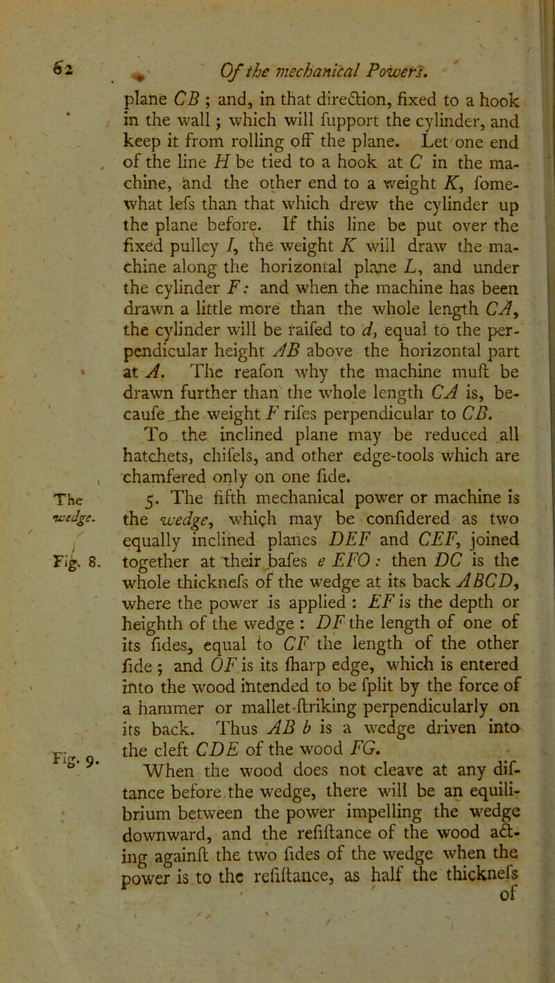 plane CB ; and, in that direction, fixed to a hook in the wall; which will fupport the cylinder, and keep it from rolling off the plane. Let one end of the line H be tied to a hook at C in the ma- chine, and the other end to a weight K, fome- what lefs than that which drew the cylinder up the plane before. If this line be put over the fixed pulley /, the weight K will draw the ma- chine along the horizontal plane L, and under the cylinder F: and when the machine has been drawn a little more than the whole length CA, the cylinder will be raifed to d, equal to the per- pendicular height AB above the horizontal part at A. The reafon why the machine mud be drawn further than the whole length CA is, be- caufe .ihe weight F rifes perpendicular to CB. To the inclined plane may be reduced all hatchets, chilels, and other edge-tools which are , chamfered only on one fide. The 5. The fifth mechanical power or machine is wedge. the wedge, which may be confidered as two equally inclined planes DEF and CEF, joined Fi£. 8. together at their bafes e EFO: then DC is the whole thicknefs of the wedge at its back A BCD, where the power is applied : EF is the depth or heighth of the wedge : DF the length of one of its fides, equal to CF the length of the other fide ; and OF is its fharp edge, which is entered into the wood intended to be fplit by the force of a hammer or mallet-ftriking perpendicularly on its back. Thus AB b is a wedge driven into Firr the cleft CDE of the wood FG. r,£j’ 9' When the wood does not cleave at any dis- tance before the wedge, there will be an equili- brium between the power impelling the wedge downward, and the refiftance of the wood act- ing againft the two fides of the wedge when the power is to the refiftance, as half the thicknefs of 1 * * ' - ■