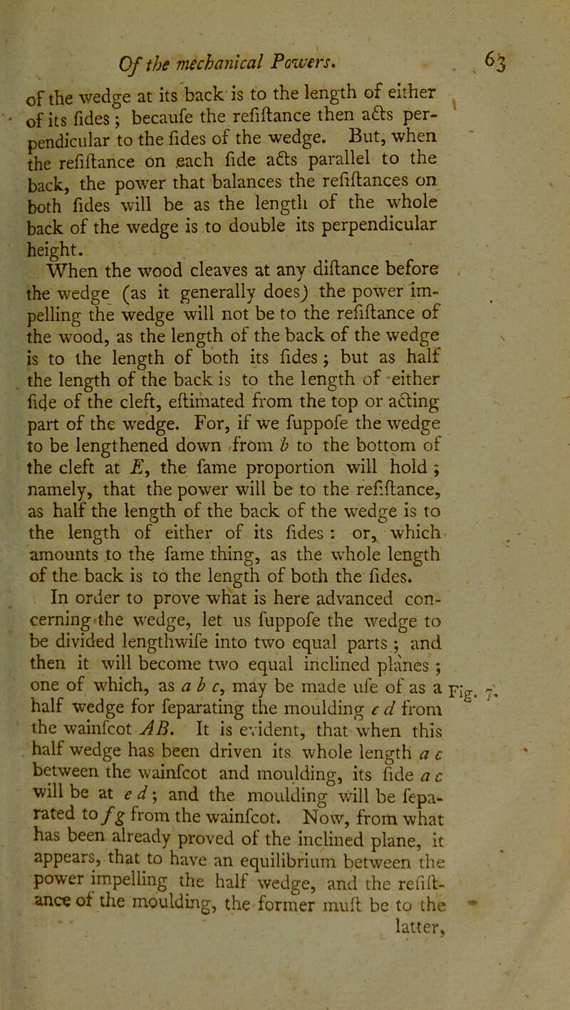 of the wedge at its back is to the length of either ' of its Tides; becaufe the refiftance then a&s per- pendicular to the Tides of the wedge. But, when the refiftance on .each Tide a&s parallel to the back, the power that balances the refiftances on both Tides will be as the length of the whole back of the wedge is to double its perpendicular height. When the wood cleaves at any diftance before the wedge (as it generally does) the power im- pelling the wedge will not be to the refiftance of the wood, as the length of the back of the wedge is to the length of both its Tides ; but as half the length of the back is to the length of either fide of the cleft, eftimated from the top or acting part of the wedge. For, if we fuppofe the wedge to be lengthened down From b to the bottom of the cleft at E, the fame proportion will hold ; namely, that the power will be to the refiftance, as half the length of the back of the wedge is to the length of either of its Tides : or, which amounts to the fame thing, as the whole length of the back is to the length of both the Tides. In order to prove what is here advanced con- cerning the wedge, let us fuppofe the wedge to be divided lengthwife into two equal parts ; and then it will become two equal inclined planes ; one of which, as a b c, may be made ufe of as a Ylg. ?, half wedge for feparating the moulding c d from the wainfcot AB. It is evident, that when this half wedge has been driven its whole length a c between the wainfcot and moulding, its Tide a c will be at e d; and the moulding will be fepa- rated to f g from the wainfcot. Now, from what has been already proved of the inclined plane, it appears, that to have an equilibrium between the power impelling the half wedge, and the refift- ance of the moulding, the former muft be to the latter,