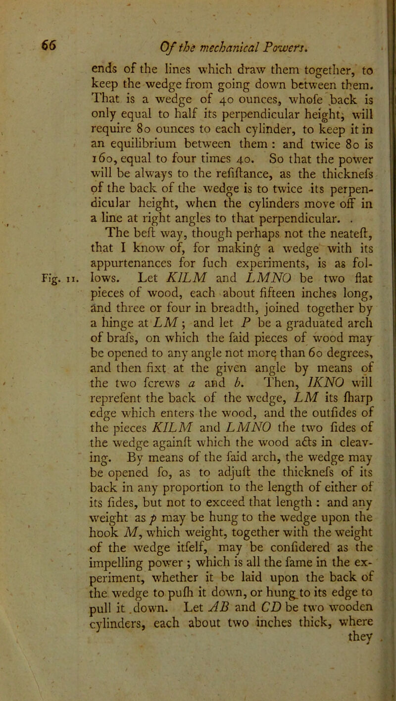 ends of the lines which draw them together, to keep the wedge from going down between them. That is a wedge of 40 ounces, whofe .back is only equal to half its perpendicular height, will require 80 ounces to each cylinder, to keep it in an equilibrium between them : and twice 80 is 160, equal to four times 40. So that the power will be always to the refinance, as the thicknefs of the back of the wedge is to twice its perpen- dicular height, when the cylinders move off in a line at right angles to that perpendicular. . The befl way, though perhaps not the neateft, that I know of, for making a wedge with its appurtenances for fuch experiments, is as fol- Fig. 11. lows. Let KILM and LMNO be two flat pieces of wood, each about fifteen inches long, and three or four in breadth, joined together by a hinge at LM; and let P be a graduated arch of brafs, on which the faid pieces of wood may be opened to any angle not morq than 60 degrees, and then fixt at the given angle by means of the two fcrews a and b. Then, 1KNO will reprefent the back of the wedge, LM its fharp edge which enters the wood, and the outfides of the pieces KILM and LMNO the two fides of the wedge againfl: which the wood adts in cleav- ing. By means of the faid arch, the wedge may be opened fo, as to adjuft the thicknefs of its back in any proportion to the length of either of its Tides, but not to exceed that length : and any weight as p may be hung to the wedge upon the hook M, which weight, together with the weight of the wedge itfelf, may be confidered as the impelling power ; which is all the fame in the ex- periment, whether it be laid upon the back of the wedge to pufli it down, or hung.to its edge to pull it .down. Let AB and CD be two wooden cylinders, each about two inches thick, where