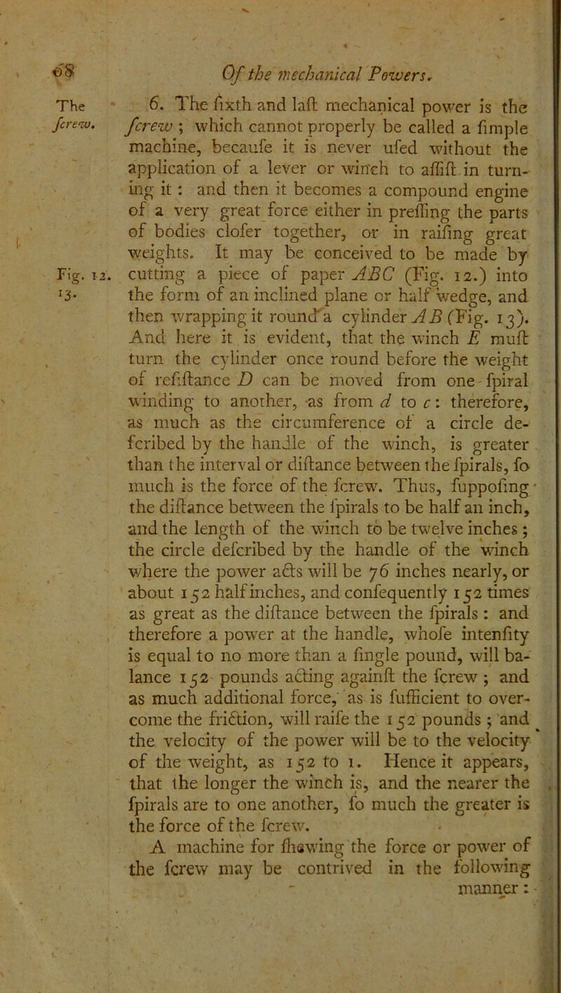 t)S The fere w. Fig. 12 *3- Of the mechanical Powers. 6. The fxth and laft mechanical power is the ferew ; which cannot properly be called a fimple machine, becaufe it is never ufed without the application of a lever or win'ch to affifl in turn- ing it : and then it becomes a compound engine of a very great force either in preying the parts of bodies clofer together, or in raifing great weights. It may be conceived to be made by . cutting a piece of paper ABC (Fig. 12.) into the form of an inclined plane or half wedge, and then wrapping it rouncTa cylinder AB (Fig. 13). And here it is evident, that the winch E muff turn the cylinder once round before the weight of refiftance D can be moved from one fpiral winding to another, as from d to c: therefore, as much as the circumference of a circle de- feribed by the handle of the winch, is greater than the interval or diffance between the fpirals, fo much is the force of the ferew. Thus, fuppoftng the diffance between the fpirals to be half an inch, and the length of the winch to be twelve inches ; the circle deferibed by the handle of the winch where the power adfs will be 76 inches nearly, or about 152 half inches, and confequently 152 times as great as the diffance between the fpirals : and therefore a power at the handle, whole intenfity is equal to no more than a fingle pound, will ba- lance 152 pounds acting againft the ferew ; and as much additional force, as is fufheient to over- come the fridtion, will raife the 152 pounds; and the velocity of the power will be to the velocity of the weight, as 152 to 1. Hence it appears, that the longer the winch is, and the nearer the , fpirals are to one another, fo much the greater is the force of the ferew. A machine for fhewing the force or power of the ferew may be contrived in the following manner: • ' ' _ ' ; ■ ' . -