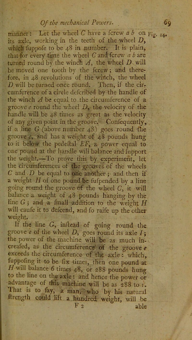 manner: Let the wheel C have a fcrew a b on Yig. x4. its axle, working in the teeth of the wheel D, which fuppofe to be 48 in number. It is plain, that for every time the wheel C and fcrew a b are turned round by the winch 4-> t^ie wheel D will be moved one tooth by the fcrew; and there- fore, in 48 revolutions of the which, the wheel D will be turned once round. Then, if the cir- cumference of a circle defcribed by the handle of the winch A be equal to the circumference of a groove e round the wheel D, the velocity of the handle will be 48 times as great as the velocity of any given point in the groove. Confequently, if -a line G (above number 48) goes round file groove <?, and has a weight of 48 pounds hung to it below the pededal EF, a power equal to one pound at the handle will balance and fupport the weight.—To prove this by experiment, let the circumferences of the grooves of the wheels C and D be equal to one another 5 and then if a weight H of one pound be fufpended by a line going round the groove of the wheel C, it will balance a weight of 48 pounds hanging by the line G $ and a frnall addition to the weight H will caufe it to defcend, and fo raife up the other weight. If the line G, inllead of going round the groove e of the wheel D, goes round its axle /; the power of the machine will be as much in- creafed, as the circumference' of the groove e exceeds the circumference of the axle : which, fuppofing it to be fix times, then one pound at H will balance 6 times 48, or 288 pounds hung to the line on the axle: and hence the power or advantage of this machine will be as 288 to 1. I hat is to fay, a man, who by his natural flrength could lift a hundred weight, will be F 2 able