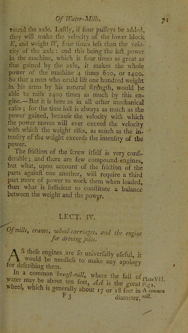 Tound the axle. Laltly, if four pulleys be added, they will make the velocity of the lower block K, and weight W, four times lefs than the velo- „ city of the axle: and this being the iaft power in the machine, which is four times as great as that gained by the axle, it makes the whole power of the machine 4 timqs 600, or 2400* So that a man who could lift one hundred weight in his arms by his natural llrdngth, would be able to raife 2400 times as much by this en- gine.—But it is here as in all other mechanical cafes; for the time loll is always as much as the power gained, becaufe the velocity with which the power moves will ever exceed the velocity with which the weight rifes, as much as the in- tenfity of the weight exceeds the intenhty of the power. I he friction of the fcrew itfelf is very confi- derable; and there are few compound engines, but what, upon account of the friction of the parts againlt one another, will require a third part more of power to work them when loaded, than what is fufficient to conllitute a balance between the weight and the power. Of mills, cranes, wheel-carriages, and the engine LECT- IV. for driving piles. t