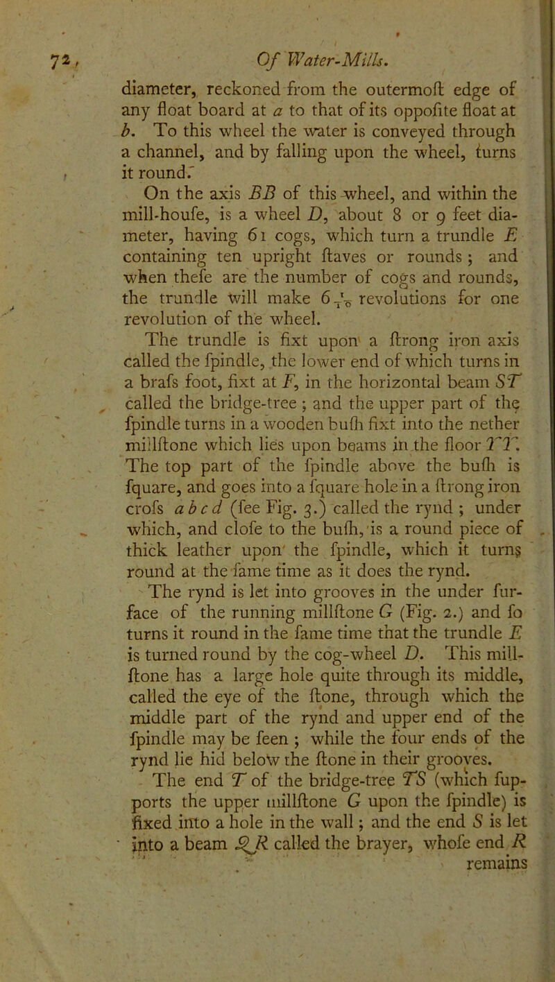 diameter, reckoned from the outermoft edge of any float board at a to that of its oppofite float at b. To this wheel the water is conveyed through a channel, and by falling upon the wheel, (urns it round.' On the axis BB of this-wheel, and within the mill-houfe, is a wheel D, about 8 or 9 feet dia- meter, having 61 cogs, which turn a trundle E containing ten upright Haves or rounds ; and when thefe are the number of cogs and rounds, the trundle will make 6 do revolutions for one revolution of the wheel. The trundle is fixt upon a ftrong iron axis called the fpindle, the lower end of which turns in a brafs foot, fixt at F, in the horizontal beam ST called the bridge-tree ; and the upper part of the fpindle turns in a wooden bufli fixt into the nether miilftone which lies upon beams in the floor TT. The top part of the fpindle above the bufli is fquare, and goes into a fquare hole in a ftrong iron crofs abed (fee Fig. 3.) called the rynd ; under which, and clofe to the bufli, is a round piece of thick leather upon the fpindle, which it turn? round at the fame time as it does the rynd. The rynd is let into grooves in the under fur- face of the running miilftone G (Fig. 2.) and fo turns it round in the fame time that the trundle E is turned round by the cog-wheel D. This mill- ftone has a large hole quite through its middle, called the eye of the ftone, through which the middle part of the rynd and upper end of the fpindle may be feen ; while the four ends of the rynd lie hid below the ftone in their grooves. The end T of the bridge-tree TS (which fup- ports the upper miilftone G upon the fpindle) is fixed into a hole in the wall; and the end S is let into a beam £>Ji called the brayer, whofe end R remains