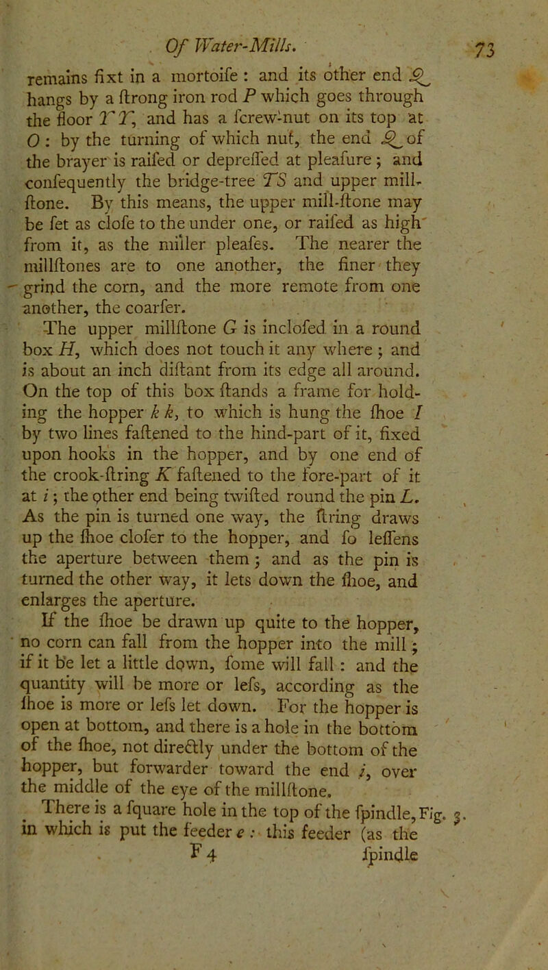 remains fixt in a mortoife : and its other end ^ hangs by a ftrong iron rod P which goes through the floor TT, and has a fcrew-nut on its top at 0 : by the turning of which nuf, the end 4L °f the brayer is railed or deprefled at pleafure ; and confequently the bridge-tree TS and upper mill- {lone. Bv this means, the upper mill-done may be fet as clofe to the under one, or raifed as high from it, as the miller pleafes. The nearer the millftones are to one another, the finer they - grind the corn, and the more remote from one another, the coarfer. The upper millftone G is inclofed. in a round box H, which does not touch it any wfliere ; and is about an inch cliftant from its edge all around. On the top of this box (lands a frame for hold- ing the hopper k k, to which is hung the fhoe / by two lines fattened to the hind-part of it, fixed upon hooks in the hopper, and by one end of the crook-firing K fattened to the fore-part of it at i; the Qther end being twitted round the pin L. As the pin is turned one way, the firing draws up the ttioe clofer to the hopper, and fo leflens the aperture between them ; and as the pin is turned the other way, it lets down the ttioe, and enlarges the aperture. If the (hoe be drawn up quite to the hopper, no corn can fall from the hopper into the mill; if it be let a little down, fome will fall : and the quantity will be more or lefs, according as the lhoe is more or lefs let down. For the hopper is open at bottom, and there is a hole in the bottom of the lhoe, not direttly under the bottom of the hopper, but forwarder toward the end over the middle of the eye of the millttone. There is a fquare hole in the top of the fpindle,FIg. 3. in winch is put the feeder e ; this feeder (as the F 4 ipindle