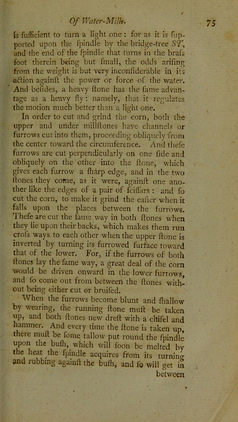 is fufficient to turn a light one : for as it is fup- ported upon the fpindle by the bridge-tree ST, and the end of the fpindle that turns in the brafs foot therein being but fmall, the odds arifing from the weight is but very inconfiderable in its aftion againfl the power or force of the water. And befides, a heavy (tone has the fame advan- tage as a heavy fly : namely, that it regulates, the motion much better than a light one. In order to cut and grind the corn, both the upper and under millflones have channels or furrows cut into them, proceeding obliquely from the center toward the circumference. And thefe furrows are cut perpendicularly on one fide and obliquely on the other into the Hone, which gives each furrow a fharp edge, and in the two itones they come, as it were, againfl one ano- ther like the edges of a pair of fciflars : and fo cut the corn, to make it grind the eafier when it falls upon the places between the furrows. Thefe are cut the fame way in both Hones when they lie upon their backs, which makes them run crofs ways to each other when the upper Hone is inverted by turning its furrowed furface toward that of the lower. For, if the furrows of both Hones lay the fame way, a great deal of the corn would be driven onward in the lower furrows and fo come out from between the Hones with- out being either cut or bruifed. When the furrows become blunt and fhallow' by wearing, the running Hone mufl be taken up, and both Hones new dreH with a cllifel and hammer. And every time the Hone is taken up there mufl be forne tallow put round the fpindle uPorJ tnC ^u^’. whtch will foon be melted by the heat the fpindle acquires from its turning- and rubbing againfl the bufh, and fo will get in between