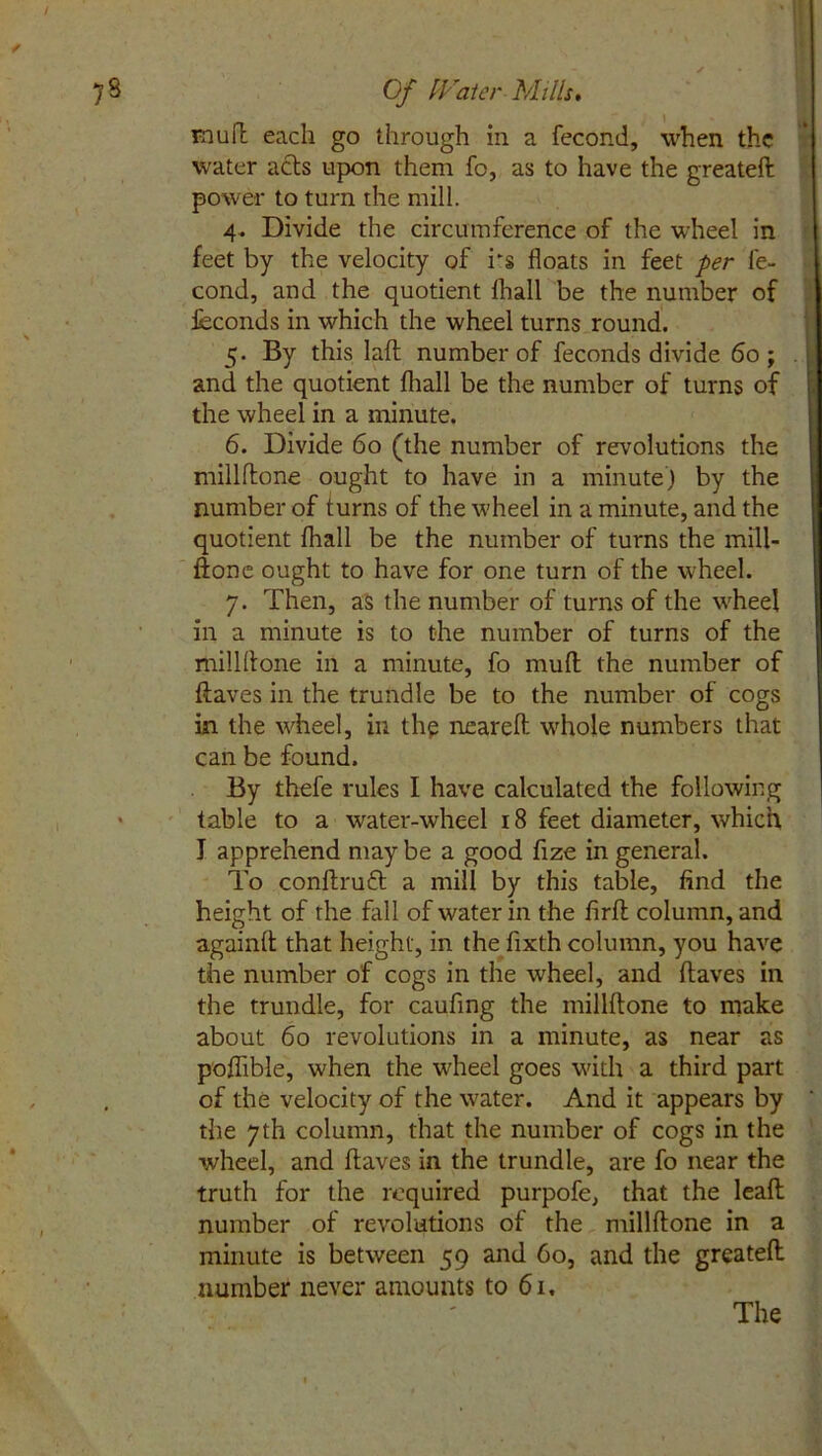 7 8 Of Water Mills. mull each go through in a fecond, when the water acts upon them fc, as to have the greateft power to turn the mill. 4. Divide the circumference of the wheel in feet by the velocity of rs floats in feet per fe- cond, and the quotient fhall be the number of feconds in which the wheel turns round. 5. By this lafh number of feconds divide 60; and the quotient (hall be the number of turns of the wheel in a minute. 6. Divide 60 (the number of revolutions the millflone ought to have in a minute) by the number of turns of the wheel in a minute, and the quotient fhall be the number of turns the mill- fione ought to have for one turn of the wheel. 7. Then, as the number of turns of the wrheel in a minute is to the number of turns of the millflone in a minute, fo muft the number of (laves in the trundle be to the number of cogs in the wheel, in the neareft whole numbers that can be found. By thefe rules I have calculated the following * table to a water-wheel 18 feet diameter, which I apprehend may be a good fize in general. To conftruft a mill by this table, find the height of the fall of water in the firft column, and againfl that height, in the fixth column, you have the number of cogs in the wheel, and (laves in the trundle, for caufing the millflone to make about 60 revolutions in a minute, as near as poflible, when the wheel goes with a third part of the velocity of the water. And it appears by the 7th column, that the number of cogs in the wheel, and (laves in the trundle, are fo near the truth for the required purpofe, that the lead number of revolutions of the millflone in a minute is between 59 and 60, and the greateft number never amounts to 61, The