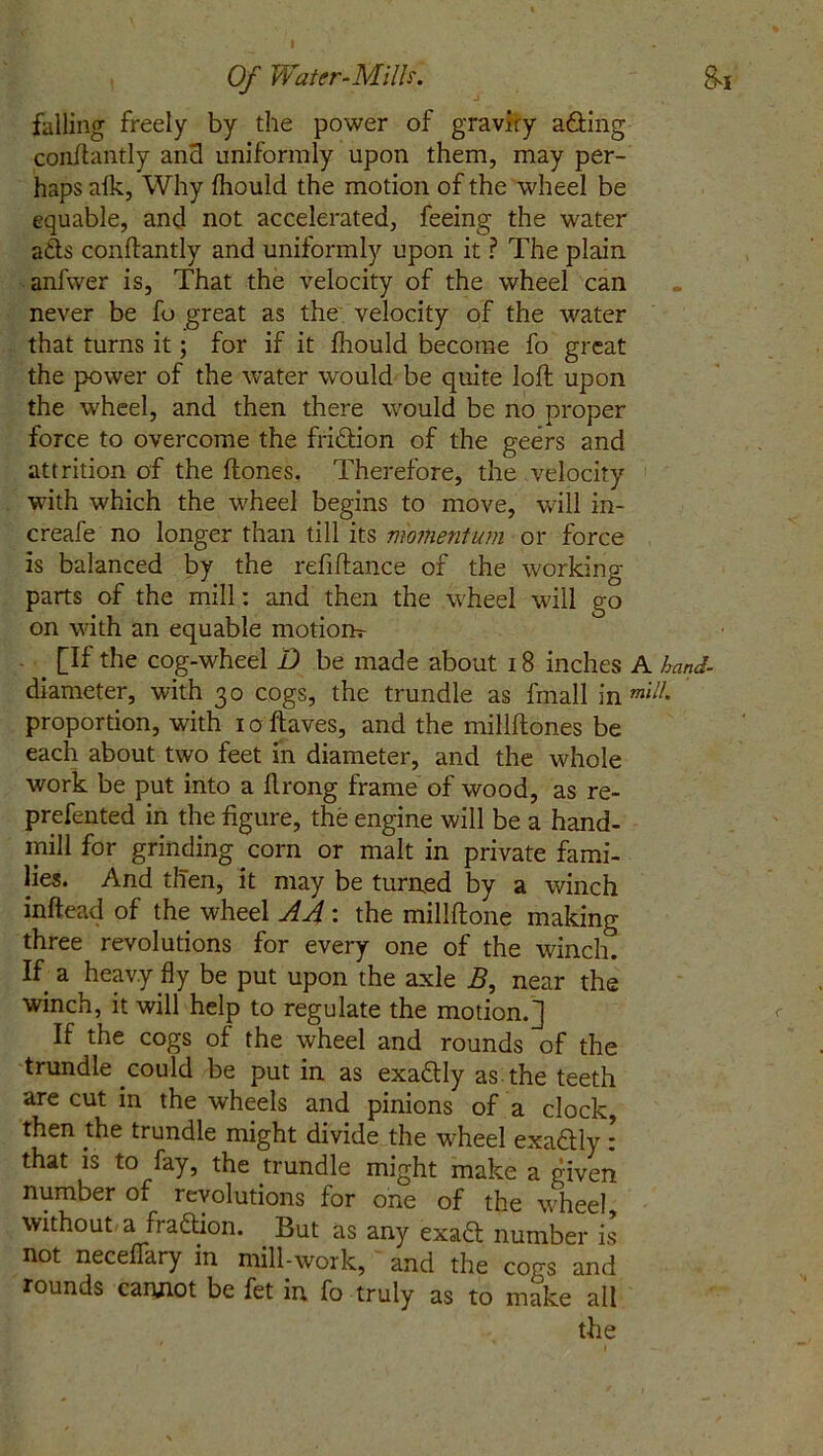 falling freely by the power of gravity a&ing conftantly and uniformly upon them, may per- haps afk, Why fhould the motion of the wheel be equable, and not accelerated, feeing the water ads conftantly and uniformly upon it ? The plain anfwer is, That the velocity of the wheel can never be fo great as the velocity of the water that turns it; for if it fhould become fo great the power of the water would be quite loft upon the wheel, and then there would be no proper force to overcome the fri&ion of the geers and attrition of the ftones. Therefore, the velocity with which the wheel begins to move, will in- creafe no longer than till its momentum or force is balanced by the refiftan.ee of the working parts of the mill: and then the wheel will go on with an equable motiorh- > [If the cog-wheel D be made about 18 inches A hand- diameter, with 30 cogs, the trundle as fmall in mil!' proportion, with ioftaves, and the millftones be each about two feet in diameter, and the whole work be put into a ftrong frame of wood, as re- prefented in the figure, the engine will be a hand- mill for grinding corn or malt in private fami- lies* And then, it may be turned by a winch inftead of the wheel AA : the millftone making three revolutions for every one of the winch. If a heavy fly be put upon the axle B, near the winch, it will help to regulate the motion.] If the cogs of the wheel and rounds of the trundle could be put in as exa&ly as the teeth are cut in the wheels and pinions of a clock, then the trundle might divide the wheel exadly: that is to fay, the trundle might make a given number of revolutions for one of the wheel, without, a fra&ion. But as any exaft number is not neceffary in mill-work, and the cors and rounds canjiot be fet in fo truly as to make all