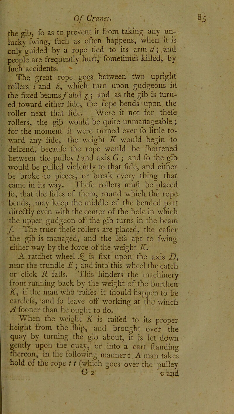 the gib, fo as to prevent it from taking any un- lucky fwing, fuch as often happens, when it is only guided by a rope tied to its arm d; and people are frequently huft, fometimes killed, by fuch accidents.  The great rope goes between two upright rollers i and k, which turn upon gudgeons in the fixed beams/ and g ; and as the gib is turn- ed toward either fide, the rope bends upon the roller next that fide. Were it not for thefe rollers, the gib would be quite unmanageable ; for the moment it were turned ever fo little to- ward any lide, the weight K would begin to defcend, becaufe the rope would be fhortened between the pulley I and axis G ; and fo the gib would be pulled violently to that fide, and either be broke to pieces, or break every thing that came in its way. Thefe rollers muff be placed fo, that the fides of them, round which the rope bends, may keep the middle of the bended part dire&ly even with the center of the hole in which the upper gudgeon of the gib turns in the beam f The truer thefe rollers are placed, the eafier the gib is managed, and the lefs apt to fwing either way by the force of the -weight K. A ratchet wheel ^_is fixt upon the axis Dy near the trundle E; and into this wheel the catch or click R falls. This hinders the machinery from running back by the weight of the burthen K, if the man who raifes it fhould happen to be carelefs, and fo leave off working at the winch A fooner than he ought to do. When the weight K is raffed to its proper height from the (hip, and brought over the quay by turning the gib about, it is let down gently upon the quay, or into a cart (landing thereon, in the following manner: A man takes hold of the rope 11 (which goes over the pulley G 2 and