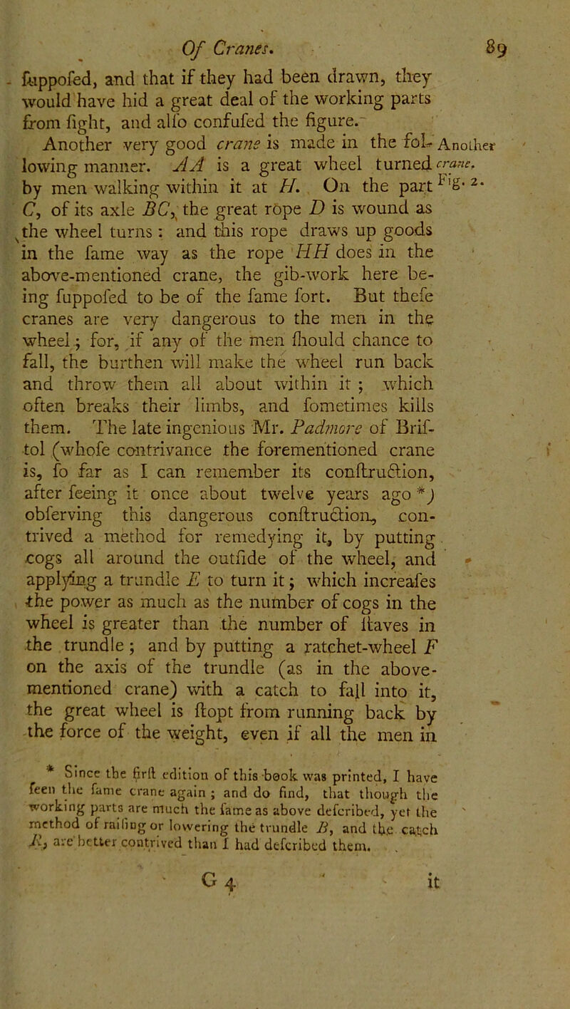 , fuppofed, and that if they had been drawn, they would have hid a great deal of the working parts from fight, and alio confufed the figure. Another very good crane is made in the foL Another lowing manner. A A is a great wheel turned crane. by men walking within it at H. On the part ^'&• 2‘ C, of its axle BCX the great rope D is wound as s the wheel turns : and this rope draws up goods in the fame way as the rope HH does in the above-mentioned crane, the gib-work here be- ing fuppoled to be of the fame fort. But thefe cranes are very dangerous to the men in the wheel; for, if any of the men fliould chance to fall, the burthen will make the wheel run back and throw? them all about within it ; which often breaks their limbs, and fometimes kiils them. The late ingenious Mr. Padmore of Brif- tol (whofe contrivance the forementioned crane is, fo far as I can remember its conltru&ion, after feeing it once about twelve years ago *) obferving this dangerous conftrutdioir, con- trived a method for remedying it, by putting cogs all around the outfide of the wheel, and applying a trundle E to turn it; which increafes ■the power as much as the number of cogs in the wheel is greater than the number of ltaves in the trundle; and by putting a ratchet-wheel F on the axis of the trundle (as in the above- mentioned crane) with a catch to fall into it, the great wheel is flopt from running back by the force of the weight, even if all the men in * Since tbe firll edition of this book was printed, I have feen the fame crane again ; and do find, that though the working parts are much the tame as above defcribed, yet the method of railing or lowering the trundle B, and tb.e ca^ch A, are better contrived than I had defcribed them. I; ' * 04 it