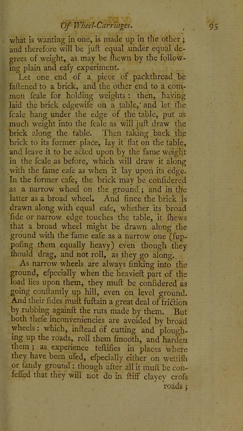 what is wanting in one, is made up in the other ; and therefore will be juft equal under equal de- grees of weight, as may be {hewn by the follow- ing plain and eafy experiment. Let one end of a piece of packthread be faftened to a brick, and the other end to a com- mon fcale for holding weights : then, having laid the brick edgewife on a table,' and let the fcale hang under the edge of the table, put as much weight into the fcale as will juft draw the brick along the table. Then taking back the brick to its former place, lay it flat on the table, and leave it to be a&ed upon by the fame weight in the fcale as before,' which will draw it along with the fame eafe as when it lay upon its edge. In the former cafe, the brick may be confidered as a narrow wheel on the ground ; and in the latter as a broad wheel. And fince the brick is drawn along with equal eafe, whether its broad fide or narrow edge touches the table, it fhews that a broad wheel might be drawn along the ground with the fame eafe as a narrow one (fup- pofing them equally heavy) even though they fhould drag, and not roll, as they go along. As narrow wheels are always finking into the ground, efpccially when the heavieft part of the load lies upon them, they muft be confidered as going constantly up hill, even on level ground. And their fides muft fuftain a great deal of fri&ion by rubbing againft the ruts made by them. But both thefe inconveniencies are avoided by broad wheels: which, inftead of cutting and plough- ing up the roads, roll them fmooth, and harden them ; as experience teftifies in places where they have been ufed, efpecially either on wettifh or fandy ground though after all it muft be con- fefled that they will not do in ftiff clayey crofs roads $