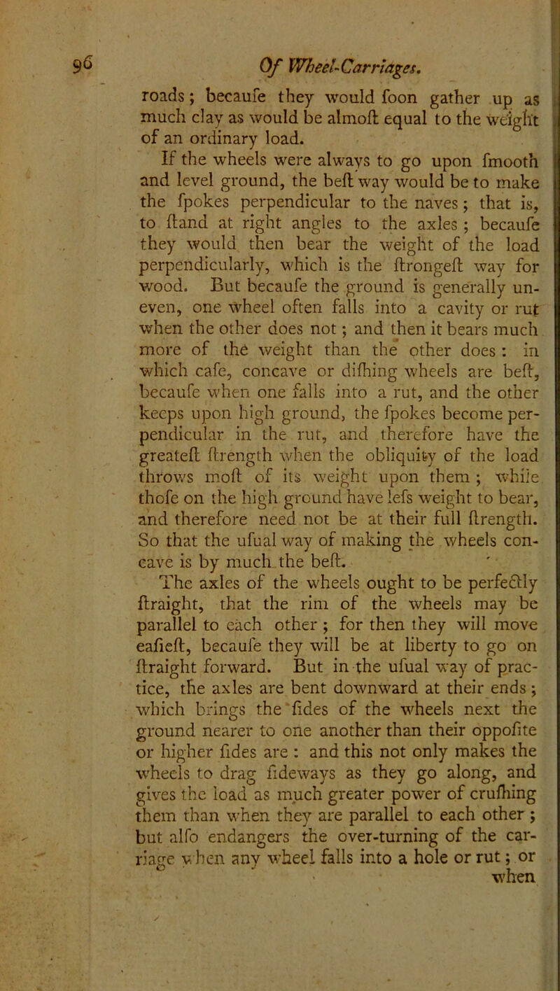 roads; becaufe they would foon gather up as much clay as would be almoft equal to the weight of an ordinary load. If the wheels were always to go upon fmooth and level ground, the belt way would be to make the fpokes perpendicular to the naves; that is, to (land at right angles to the axles ; becaufe they would then bear the weight of the load perpendicularly, which is the ftrongeft way for v/ood. But becaufe the ground is generally un- even, one wheel often falls into a cavity or ruf when the other does not; and then it bears much more of the weight than the other does : in which cafe, concave or difhing wheels are beft, becaufe when one falls into a rut, and the other keeps upon high ground, the fpokes become per- pendicular in the rut, and therefore have the greateft ftrength when the obliquity of the load throws molt of its weight upon them ; while thofe on the high ground have lefs weight to bear, and therefore need not be at their full ftrength. So that the ufual way of making the wheels con- cave is by much the beft. The axles of the wheels ought to be perfectly ftraight, that the rim of the wheels may be parallel to each other ; for then they will move eafieft, becaufe they will be at liberty to go on ftraight forward. But in the ufual way of prac- tice, the axles are bent downward at their ends; which brings the fides of the wheels next the ground nearer to one another than their oppofite or higher fides are : and this not only makes the wheels to drag Tideways as they go along, and gives the load as much greater power of crufhing them than when they are parallel to each other; but alfo endangers the over-turning of the car- riage when anv wheel falls into a hole or rut; or * ' • when