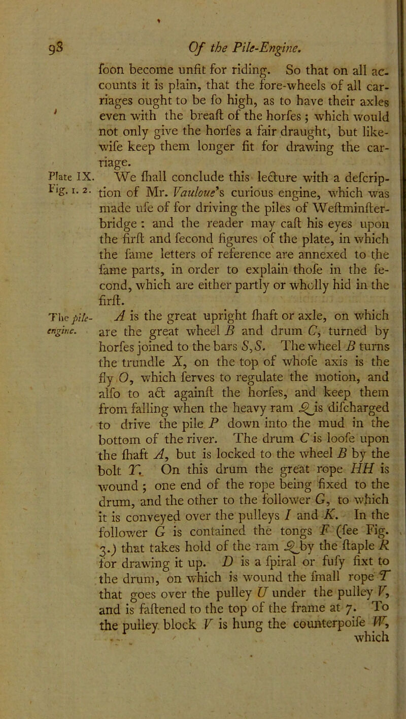 gS Of the Pile-Engine. foon become unfit for riding. So that on all ac- counts it is plain, that the fore-wheels of all car- riages ought to be fo high, as to have their axles even with the bread of the horfes ; which would not only give the horfes a fair draught, but like- wife keep them longer fit for drawing the car- riage. Plate IX. We {hall conclude this lecture with a defcrip- i ig. i. 2. tjon 0f Mr. Vauloue*s curious engine, which was made ufe of for driving the piles of Weftminfter- bridge : and the reader may caft his eyes upon the firfl: and fecond figures of the plate, in which the fame letters of reference are annexed to the fame parts, in order to explain thofe in the fe- cond, which are either partly or wholly hid in the firfl. The pik- A is the great upright {haft or axle, on which engine. are the great wheel B and drum C, turned by horfes joined to the bars 5, S. The wheel B turns the trundle X, on the top of whofe axis is the fly O, which ferves to regulate the motion, and alfo to act again!! the horfes, and keep them from falling when the heavy ram J^jis difeharged to drive the pile P down into the mud in the bottom of the river. The drum C is loofe upon the fhaft A, but is locked to the wheel B by the bolt T. On this drum the great rope HH is wound ; one end of the rope being fixed to the drum, and the other to the follower G, to which it is conveyed over the pulleys / and K. In the follower G is contained the tongs F (fee Fig. 3.) that takes hold of the ram J^by the flaple R for drawing it up. D is a fpiral or fufy fixt to the drum, on which is wound the fmall rope T that goes over the pulley U under the pulley V, and is faflened to the top of the frame at 7. To the pulley block V is hung the counterpoife W, ' which